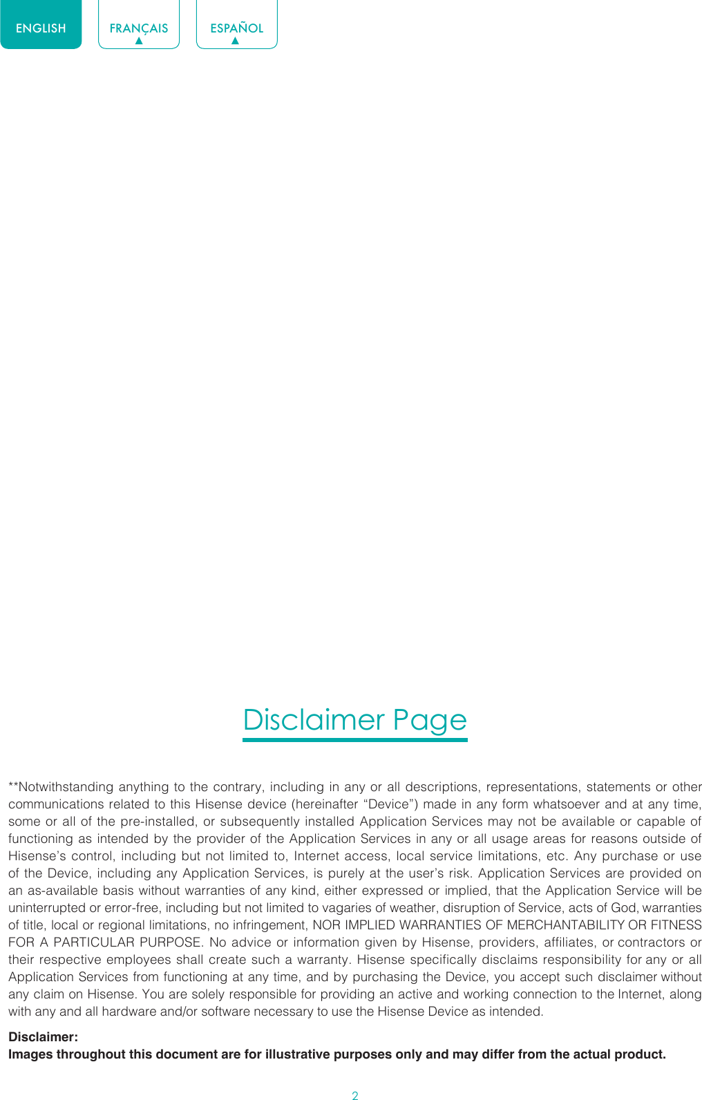 2ENGLISH FRANÇAIS ESPAÑOLDisclaimer Page**Notwithstanding anything to the contrary, including in any or all descriptions, representations, statements or other communications related to this Hisense device (hereinafter “Device”) made in any form whatsoever and at any time, some or all of the pre-installed, or subsequently installed Application Services may not be available or capable of functioning as intended by the provider of the Application Services in any or all usage areas for reasons outside of Hisense’s control, including but not limited to, Internet access, local service limitations, etc. Any purchase or use of the Device, including any Application Services, is purely at the user’s risk. Application Services are provided on an as-available basis without warranties of any kind, either expressed or implied, that the Application Service will be uninterrupted or error-free, including but not limited to vagaries of weather, disruption of Service, acts of God, warranties of title, local or regional limitations, no infringement, NOR IMPLIED WARRANTIES OF MERCHANTABILITY OR FITNESS FOR A PARTICULAR PURPOSE. No advice or information given by Hisense, providers, affiliates, or contractors or their respective employees shall create such a warranty. Hisense specifically disclaims responsibility for any or all Application Services from functioning at any time, and by purchasing the Device, you accept such disclaimer without any claim on Hisense. You are solely responsible for providing an active and working connection to the Internet, along with any and all hardware and/or software necessary to use the Hisense Device as intended.Disclaimer:Images throughout this document are for illustrative purposes only and may differ from the actual product.