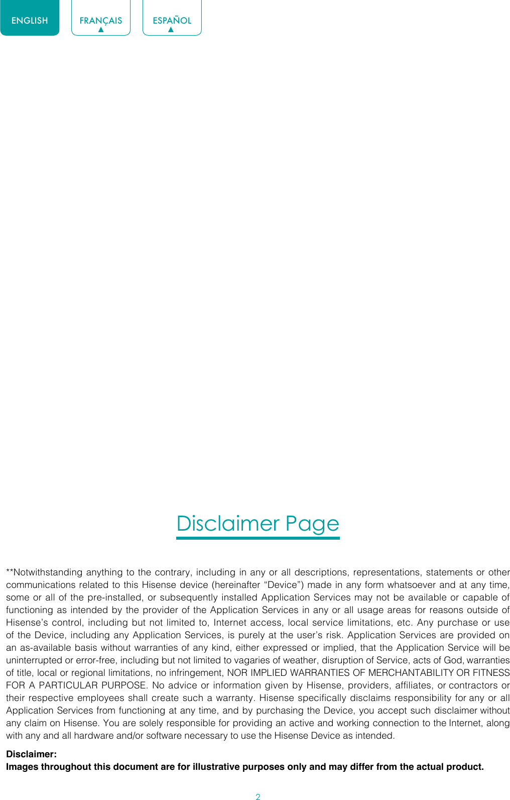 2ENGLISH FRANÇAIS ESPAÑOLDisclaimer Page**Notwithstanding anything to the contrary, including in any or all descriptions, representations, statements or other communications related to this Hisense device (hereinafter “Device”) made in any form whatsoever and at any time, some or all of the pre-installed, or subsequently installed Application Services may not be available or capable of functioning as intended by the provider of the Application Services in any or all usage areas for reasons outside of Hisense’s control, including but not limited to, Internet access, local service limitations, etc. Any purchase or use of the Device, including any Application Services, is purely at the user’s risk. Application Services are provided on an as-available basis without warranties of any kind, either expressed or implied, that the Application Service will be uninterrupted or error-free, including but not limited to vagaries of weather, disruption of Service, acts of God, warranties of title, local or regional limitations, no infringement, NOR IMPLIED WARRANTIES OF MERCHANTABILITY OR FITNESS FOR A PARTICULAR PURPOSE. No advice or information given by Hisense, providers, affiliates, or contractors or their respective employees shall create such a warranty. Hisense specifically disclaims responsibility for any or all Application Services from functioning at any time, and by purchasing the Device, you accept such disclaimer without any claim on Hisense. You are solely responsible for providing an active and working connection to the Internet, along with any and all hardware and/or software necessary to use the Hisense Device as intended.Disclaimer:Images throughout this document are for illustrative purposes only and may differ from the actual product.