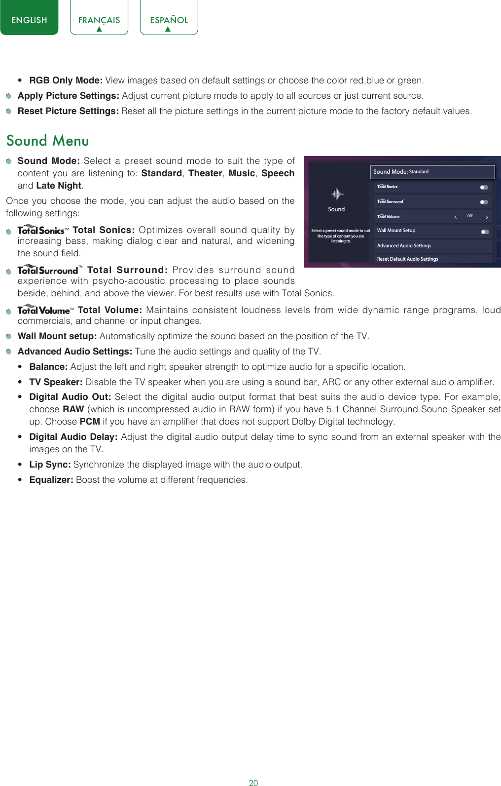 20ENGLISH FRANÇAIS ESPAÑOL• RGB Only Mode: View images based on default settings or choose the color red,blue or green. Apply Picture Settings: Adjust current picture mode to apply to all sources or just current source. Reset Picture Settings: Reset all the picture settings in the current picture mode to the factory default values.Sound Menu Sound Mode: Select a preset sound mode to suit the type of content you are listening to: Standard, Theater,  Music, Speech and Late Night.Once you choose the mode, you can adjust the audio based on the following settings:    Total Sonics: Optimizes overall sound quality by increasing bass, making dialog clear and natural, and widening the sound field.     Total Surround: Provides surround sound experience with psycho-acoustic processing to place sounds beside, behind, and above the viewer. For best results use with Total Sonics.     Total Volume: Maintains consistent loudness levels from wide dynamic range programs, loud commercials, and channel or input changes.  Wall Mount setup: Automatically optimize the sound based on the position of the TV. Advanced Audio Settings: Tune the audio settings and quality of the TV.• Balance: Adjust the left and right speaker strength to optimize audio for a specific location.• TV Speaker: Disable the TV speaker when you are using a sound bar, ARC or any other external audio amplifier.• Digital Audio Out: Select the digital audio output format that best suits the audio device type. For example, choose RAW (which is uncompressed audio in RAW form) if you have 5.1 Channel Surround Sound Speaker set up. Choose PCM if you have an amplifier that does not support Dolby Digital technology.• Digital Audio Delay: Adjust the digital audio output delay time to sync sound from an external speaker with the images on the TV.• Lip Sync: Synchronize the displayed image with the audio output.• Equalizer: Boost the volume at different frequencies.Sound Mode: StandardWall Mount SetupAdvanced Audio SettingsReset Default Audio SettingsSoundSelect a preset sound mode to suitthe type of content you are listening to.wyx                                                             O