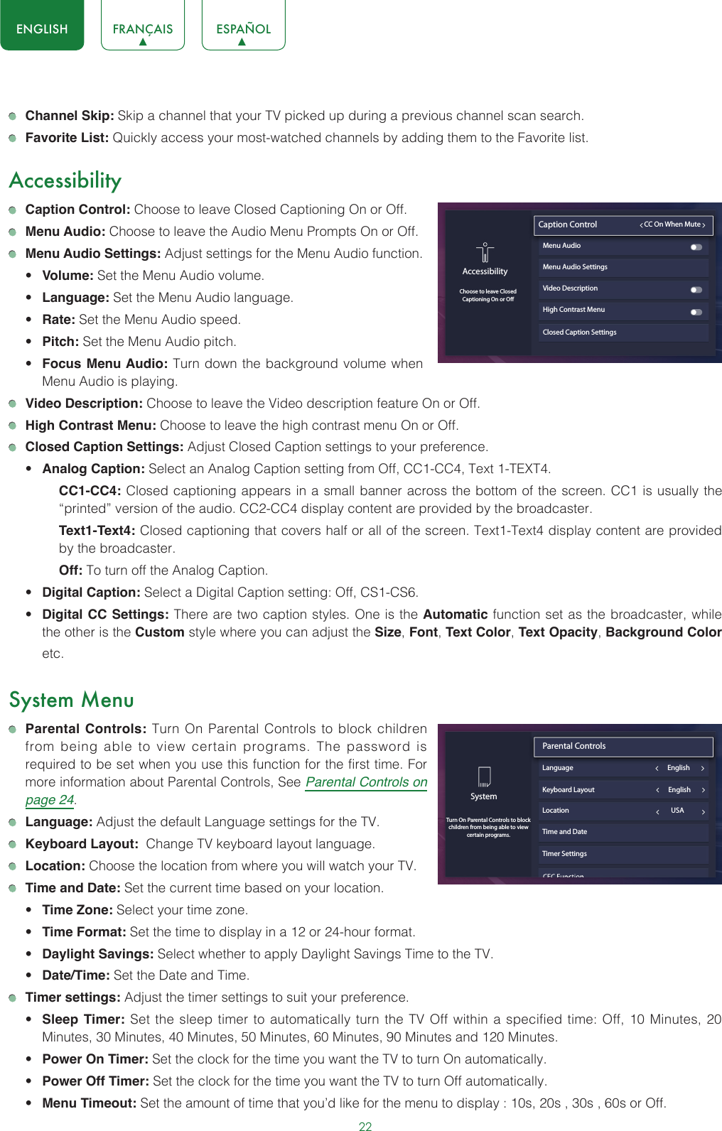 22ENGLISH FRANÇAIS ESPAÑOL Channel Skip: Skip a channel that your TV picked up during a previous channel scan search. Favorite List: Quickly access your most-watched channels by adding them to the Favorite list.Accessibility Caption Control: Choose to leave Closed Captioning On or Off. Menu Audio: Choose to leave the Audio Menu Prompts On or Off. Menu Audio Settings: Adjust settings for the Menu Audio function. • Volume: Set the Menu Audio volume.• Language: Set the Menu Audio language.• Rate: Set the Menu Audio speed.• Pitch: Set the Menu Audio pitch.• Focus Menu Audio: Turn down the background volume when Menu Audio is playing. Video Description: Choose to leave the Video description feature On or Off. High Contrast Menu: Choose to leave the high contrast menu On or Off. Closed Caption Settings: Adjust Closed Caption settings to your preference.• Analog Caption: Select an Analog Caption setting from Off, CC1-CC4, Text 1-TEXT4.CC1-CC4: Closed captioning appears in a small banner across the bottom of the screen. CC1 is usually the “printed” version of the audio. CC2-CC4 display content are provided by the broadcaster.Text1-Text4: Closed captioning that covers half or all of the screen. Text1-Text4 display content are provided by the broadcaster.Off: To turn off the Analog Caption.• Digital Caption: Select a Digital Caption setting: Off, CS1-CS6.• Digital CC Settings: There are two caption styles. One is the Automatic function set as the broadcaster, while the other is the Custom style where you can adjust the Size, Font, Text Color, Text Opacity, Background Color etc.System Menu Parental Controls: Turn On Parental Controls to block children from being able to view certain programs. The password is required to be set when you use this function for the first time. For more information about Parental Controls, See Parental Controls on page 24. Language: Adjust the default Language settings for the TV. Keyboard Layout:  Change TV keyboard layout language. Location: Choose the location from where you will watch your TV.  Time and Date: Set the current time based on your location.• Time Zone: Select your time zone.• Time Format: Set the time to display in a 12 or 24-hour format.• Daylight Savings: Select whether to apply Daylight Savings Time to the TV.• Date/Time: Set the Date and Time. Timer settings: Adjust the timer settings to suit your preference.• Sleep Timer: Set the sleep timer to automatically turn the TV Off within a specified time: Off, 10 Minutes, 20 Minutes, 30 Minutes, 40 Minutes, 50 Minutes, 60 Minutes, 90 Minutes and 120 Minutes.• Power On Timer: Set the clock for the time you want the TV to turn On automatically.• Power Off Timer: Set the clock for the time you want the TV to turn Off automatically.• Menu Timeout: Set the amount of time that you’d like for the menu to display : 10s, 20s , 30s , 60s or Off.Closed Caption SettingsAccessibilityChoose to leave ClosedCaptioning On or OCaption Control                         CC On When MuteMenu Audio Menu Audio SettingsVideo DescriptionHigh Contrast MenuSystemTurn On Parental Controls to block children from being able to view certain programs.Parental Controls                               Language                                                            EnglishLocation                                                                 USATime and DateTimer SettingsKeyboard Layout                                               English