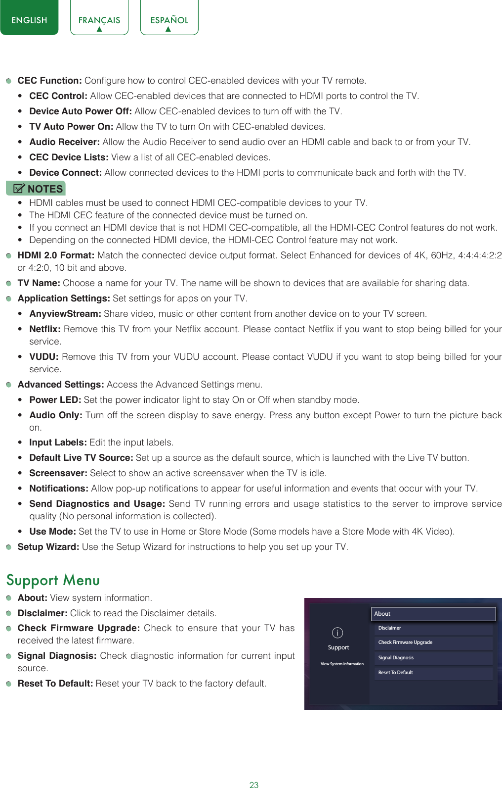 23ENGLISH FRANÇAIS ESPAÑOL CEC Function: Configure how to control CEC-enabled devices with your TV remote.• CEC Control: Allow CEC-enabled devices that are connected to HDMI ports to control the TV.• Device Auto Power Off: Allow CEC-enabled devices to turn off with the TV.• TV Auto Power On: Allow the TV to turn On with CEC-enabled devices.• Audio Receiver: Allow the Audio Receiver to send audio over an HDMI cable and back to or from your TV.• CEC Device Lists: View a list of all CEC-enabled devices.• Device Connect: Allow connected devices to the HDMI ports to communicate back and forth with the TV.NOTES• HDMI cables must be used to connect HDMI CEC-compatible devices to your TV.• The HDMI CEC feature of the connected device must be turned on.• If you connect an HDMI device that is not HDMI CEC-compatible, all the HDMI-CEC Control features do not work.• Depending on the connected HDMI device, the HDMI-CEC Control feature may not work. HDMI 2.0 Format: Match the connected device output format. Select Enhanced for devices of 4K, 60Hz, 4:4:4:4:2:2 or 4:2:0, 10 bit and above. TV Name: Choose a name for your TV. The name will be shown to devices that are available for sharing data. Application Settings: Set settings for apps on your TV.• AnyviewStream: Share video, music or other content from another device on to your TV screen.• Netflix: Remove this TV from your Netflix account. Please contact Netflix if you want to stop being billed for your service.• VUDU: Remove this TV from your VUDU account. Please contact VUDU if you want to stop being billed for your service. Advanced Settings: Access the Advanced Settings menu.• Power LED: Set the power indicator light to stay On or Off when standby mode.• Audio Only: Turn off the screen display to save energy. Press any button except Power to turn the picture back on.• Input Labels: Edit the input labels.• Default Live TV Source: Set up a source as the default source, which is launched with the Live TV button.• Screensaver: Select to show an active screensaver when the TV is idle.• Notifications: Allow pop-up notifications to appear for useful information and events that occur with your TV.• Send Diagnostics and Usage: Send TV running errors and usage statistics to the server to improve service quality (No personal information is collected).• Use Mode: Set the TV to use in Home or Store Mode (Some models have a Store Mode with 4K Video). Setup Wizard: Use the Setup Wizard for instructions to help you set up your TV.Support Menu About: View system information. Disclaimer: Click to read the Disclaimer details. Check Firmware Upgrade: Check to ensure that your TV has received the latest firmware. Signal Diagnosis: Check diagnostic information for current input source. Reset To Default: Reset your TV back to the factory default.SupportView System informationAbout                               DisclaimerCheck Firmware UpgradeSignal DiagnosisReset To Default