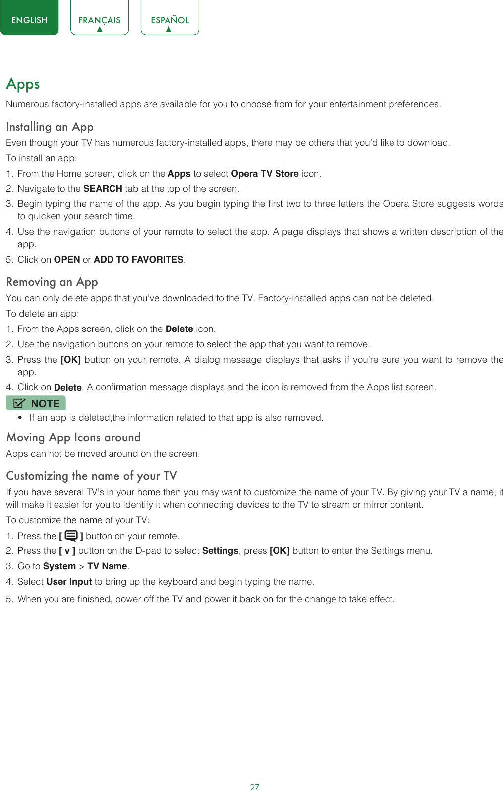 27ENGLISH FRANÇAIS ESPAÑOLAppsNumerous factory-installed apps are available for you to choose from for your entertainment preferences.Installing an AppEven though your TV has numerous factory-installed apps, there may be others that you’d like to download.To install an app:1.  From the Home screen, click on the Apps to select Opera TV Store icon.2.  Navigate to the SEARCH tab at the top of the screen.3.  Begin typing the name of the app. As you begin typing the first two to three letters the Opera Store suggests words to quicken your search time.4.  Use the navigation buttons of your remote to select the app. A page displays that shows a written description of the app.5.  Click on OPEN or ADD TO FAVORITES.Removing an AppYou can only delete apps that you’ve downloaded to the TV. Factory-installed apps can not be deleted.To delete an app:1.  From the Apps screen, click on the Delete icon.2.  Use the navigation buttons on your remote to select the app that you want to remove. 3.  Press the [OK] button on your remote. A dialog message displays that asks if you’re sure you want to remove the app.4.  Click on Delete. A confirmation message displays and the icon is removed from the Apps list screen.NOTE• If an app is deleted,the information related to that app is also removed.Moving App Icons aroundApps can not be moved around on the screen.Customizing the name of your TVIf you have several TV’s in your home then you may want to customize the name of your TV. By giving your TV a name, it will make it easier for you to identify it when connecting devices to the TV to stream or mirror content.To customize the name of your TV: 1.  Press the [   ] button on your remote.2.  Press the [ v ] button on the D-pad to select Settings, press [OK] button to enter the Settings menu.3.  Go to System &gt; TV Name.4.  Select User Input to bring up the keyboard and begin typing the name.5.  When you are finished, power off the TV and power it back on for the change to take effect. 