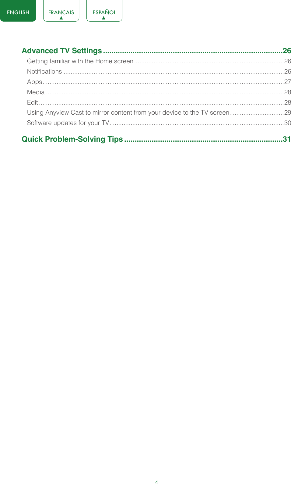 4ENGLISH FRANÇAIS ESPAÑOLAdvanced TV Settings .....................................................................................26Getting familiar with the Home screen .....................................................................................26Notifications .............................................................................................................................26Apps ......................................................................................................................................... 27Media .......................................................................................................................................28Edit ...........................................................................................................................................28Using Anyview Cast to mirror content from your device to the TV screen...............................29Software updates for your TV ................................................................................................... 30Quick Problem-Solving Tips ...........................................................................31