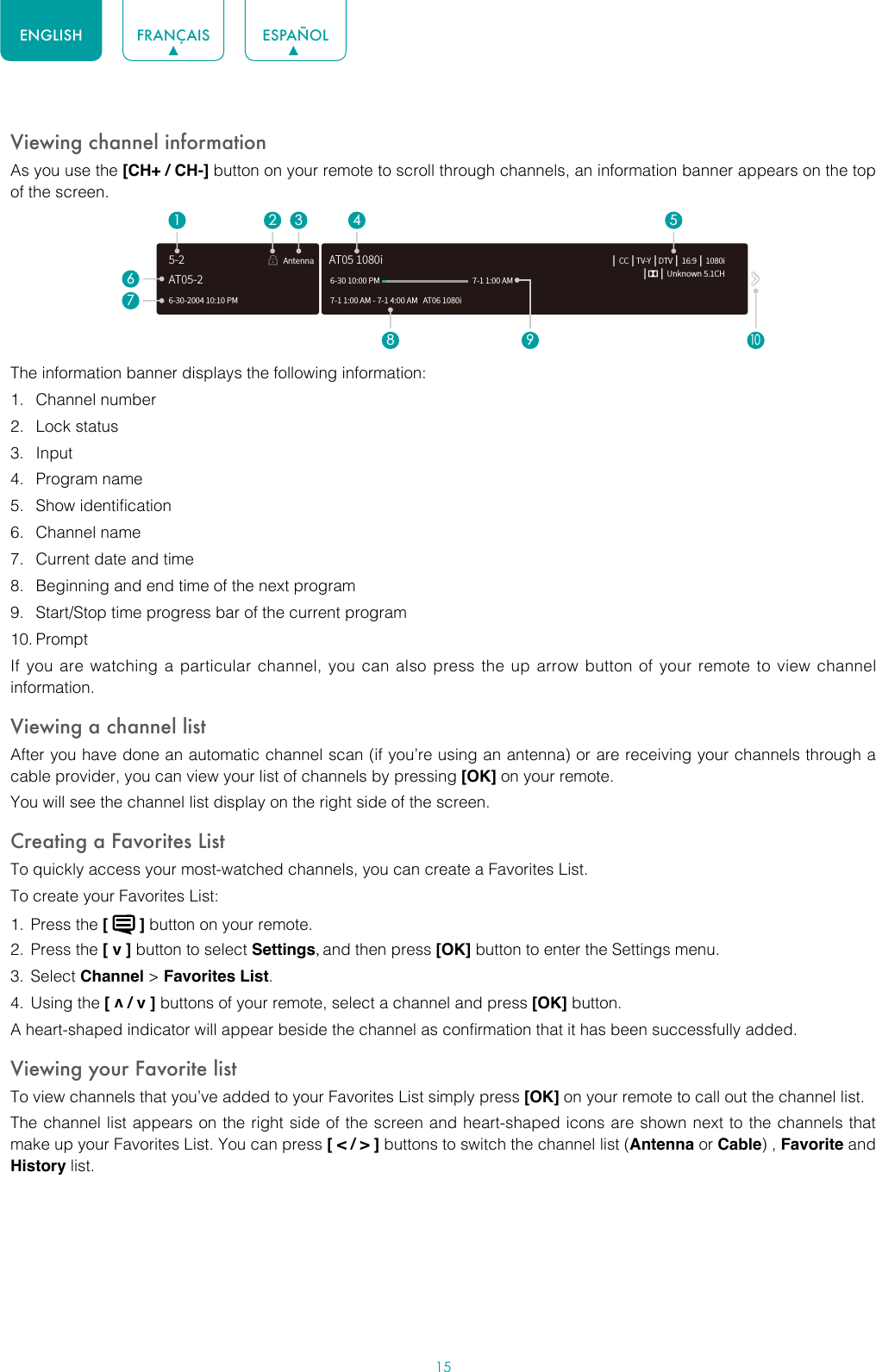 15ENGLISH FRANÇAIS ESPAÑOLViewing channel informationAs you use the [CH+ / CH-] button on your remote to scroll through channels, an information banner appears on the top of the screen.The information banner displays the following information:1.  Channel number2.  Lock status3.  Input4.  Program name5.  Show identification6.  Channel name7.  Current date and time8.  Beginning and end time of the next program9.  Start/Stop time progress bar of the current program10. PromptIf you are watching a particular channel, you can also press the up arrow button of your remote to view channel information.Viewing a channel listAfter you have done an automatic channel scan (if you’re using an antenna) or are receiving your channels through a cable provider, you can view your list of channels by pressing [OK] on your remote.You will see the channel list display on the right side of the screen.Creating a Favorites ListTo quickly access your most-watched channels, you can create a Favorites List.To create your Favorites List:1.  Press the [   ] button on your remote.2.  Press the [ v ] button to select Settings, and then press [OK] button to enter the Settings menu.3.  Select Channel &gt; Favorites List.4.  Using the [ v / v ] buttons of your remote, select a channel and press [OK] button.A heart-shaped indicator will appear beside the channel as confirmation that it has been successfully added.Viewing your Favorite listTo view channels that you’ve added to your Favorites List simply press [OK] on your remote to call out the channel list.The channel list appears on the right side of the screen and heart-shaped icons are shown next to the channels that make up your Favorites List. You can press [ &lt; / &gt; ] buttons to switch the channel list (Antenna or Cable) , Favorite and History list.6-30-2004 10:10 PMAntenna │ CC │TV-Y │DTV │ 16:9 │ 1080i│      │ Unknown 5.1CH7-1 1:00 AM - 7-1 4:00 AM   AT06 1080iAT05 1080i6-30 10:00 PM                                                    7-1 1:00 AM1672 3 4 58 9AT05-25-210