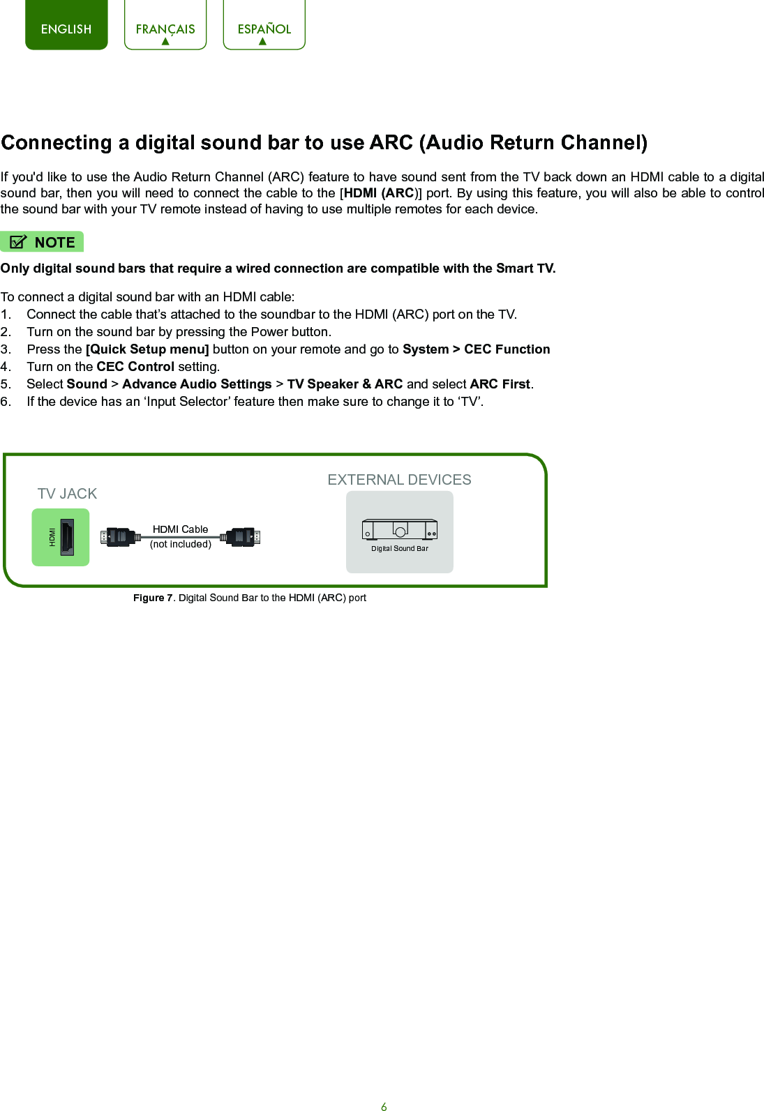 6ENGLISH FRANÇAIS ESPAÑOLConnecting a digital sound bar to use ARC (Audio Return Channel)If you&apos;d like to use the Audio Return Channel (ARC) feature to have sound sent from the TV back down an HDMI cable to a digital sound bar, then you will need to connect the cable to the [HDMI (ARC)] port. By using this feature, you will also be able to control the sound bar with your TV remote instead of having to use multiple remotes for each device. Only digital sound bars that require a wired connection are compatible with the Smart TV.To connect a digital sound bar with an HDMI cable:1.  Connect the cable that’s attached to the soundbar to the HDMI (ARC) port on the TV.2.  Turn on the sound bar by pressing the Power button.3.  Press the [Quick Setup menu] button on your remote and go to System &gt; CEC Function4.  Turn on the CEC Control setting.5.  Select Sound &gt; Advance Audio Settings &gt; TV Speaker &amp; ARC and select ARC First.6.  If the device has an ‘Input Selector’ feature then make sure to change it to ‘TV’.EXTERNAL DEVICESDigital Sound BarHDMIFigure 7. Digital Sound Bar to the HDMI (ARC) port TV JACKHDMI Cable (not included)NOTE