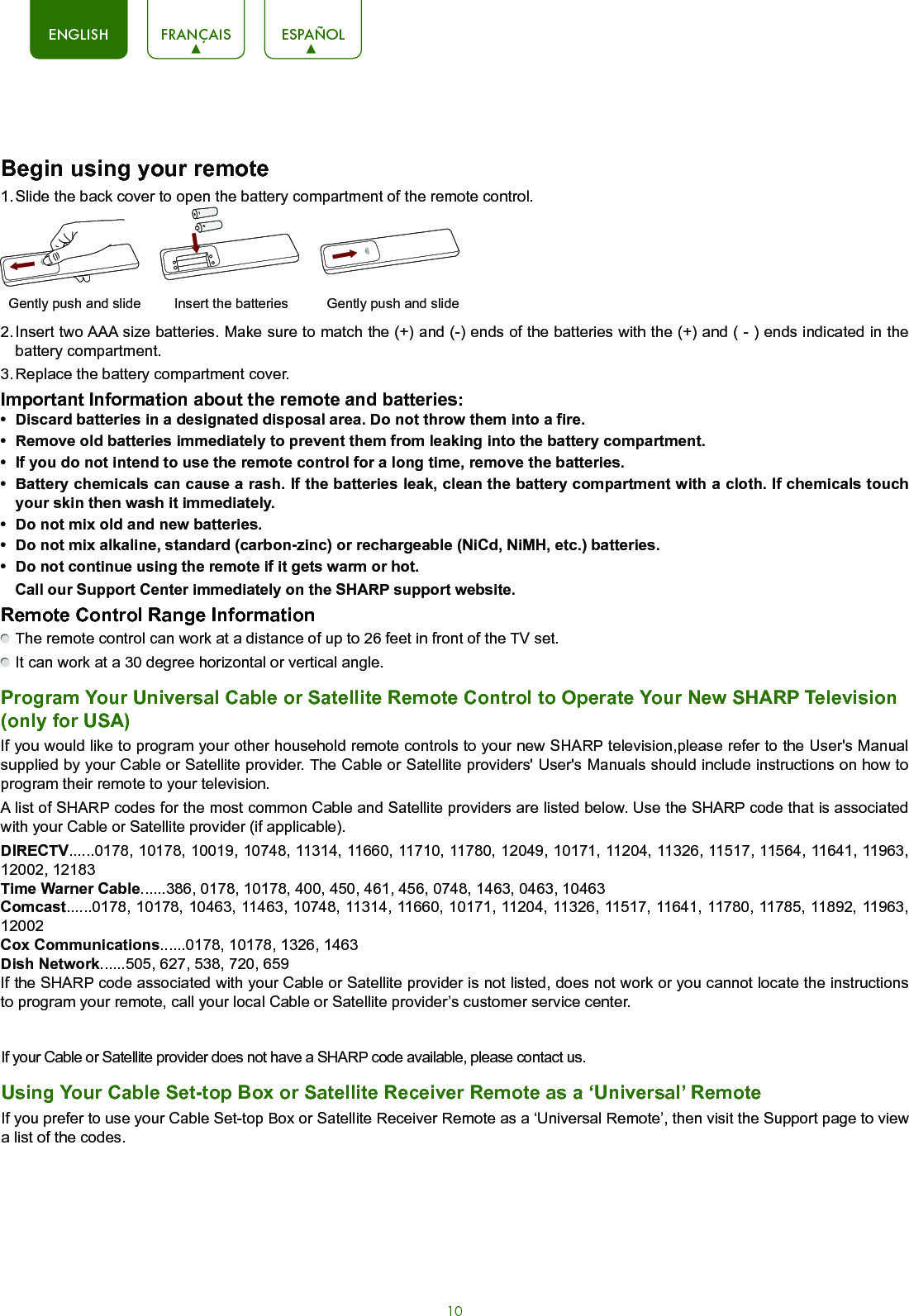 10ENGLISH FRANÇAIS ESPAÑOLBegin using your remote1. Slide the back cover to open the battery compartment of the remote control.2. Insert two AAA size batteries. Make sure to match the (+) and (-) ends of the batteries with the (+) and ( - ) ends indicated in the battery compartment.3. Replace the battery compartment cover.Important Information about the remote and batteries:• Discardbatteriesinadesignateddisposalarea.Donotthrowthemintoafire.• Removeoldbatteriesimmediatelytopreventthemfromleakingintothebatterycompartment.• Ifyoudonotintendtousetheremotecontrolforalongtime,removethebatteries.• Batterychemicalscancausearash.Ifthebatteriesleak,cleanthebatterycompartmentwithacloth.Ifchemicalstouchyour skin then wash it immediately.• Donotmixoldandnewbatteries.• Donotmixalkaline,standard(carbon-zinc)orrechargeable(NiCd,NiMH,etc.)batteries.• Donotcontinueusingtheremoteifitgetswarmorhot.Call our Support Center immediately on the SHARP support website.Remote Control Range Information The remote control can work at a distance of up to 26 feet in front of the TV set. It can work at a 30 degree horizontal or vertical angle.Program Your Universal Cable or Satellite Remote Control to Operate Your New SHARP Television (only for USA)If you would like to program your other household remote controls to your new SHARP television,please refer to the User&apos;s Manual supplied by your Cable or Satellite provider. The Cable or Satellite providers&apos; User&apos;s Manuals should include instructions on how to program their remote to your television.A list of SHARP codes for the most common Cable and Satellite providers are listed below. Use the SHARP code that is associated with your Cable or Satellite provider (if applicable).DIRECTV......0178, 10178, 10019, 10748, 11314, 11660, 11710, 11780, 12049, 10171, 11204, 11326, 11517, 11564, 11641, 11963, 12002, 12183Time Warner Cable......386, 0178, 10178, 400, 450, 461, 456, 0748, 1463, 0463, 10463Comcast......0178, 10178, 10463, 11463, 10748, 11314, 11660, 10171, 11204, 11326, 11517, 11641, 11780, 11785, 11892, 11963, 12002Cox Communications......0178, 10178, 1326, 1463Dish Network......505, 627, 538, 720, 659If the SHARP code associated with your Cable or Satellite provider is not listed, does not work or you cannot locate the instructions to program your remote, call your local Cable or Satellite provider’s customer service center.Insert the batteriesGently push and slide Gently push and slideIf your Cable or Satellite provider does not have a SHARP code available, please contact us.Using Your Cable Set-top Box or Satellite Receiver Remote as a ‘Universal’ RemoteIf you prefer to use your Cable Set-top Box or Satellite Receiver Remote as a ‘Universal Remote’, then visit the Support page to view a list of the codes.