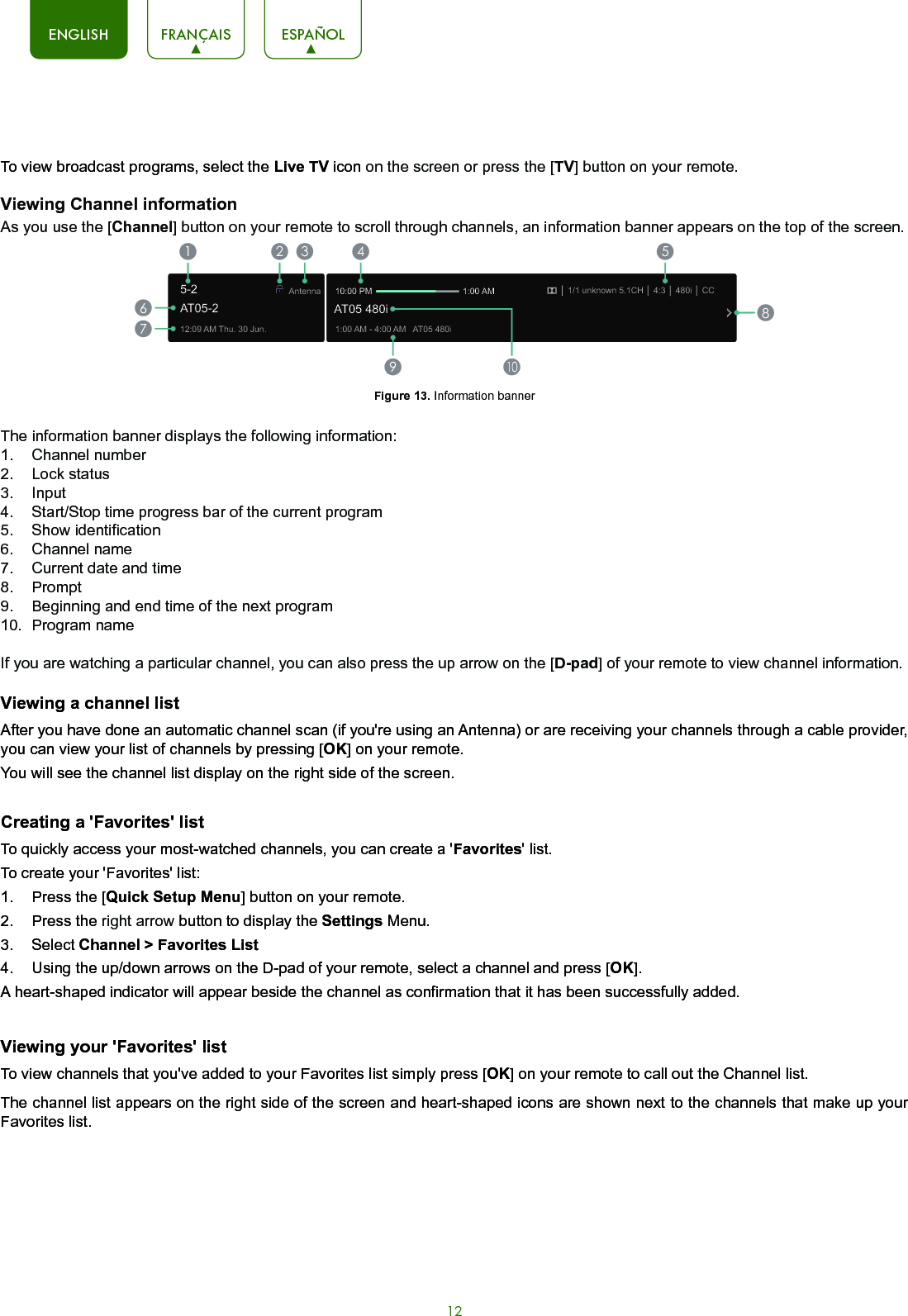 12ENGLISH FRANÇAIS ESPAÑOLTo view broadcast programs, select the Live TV icon on the screen or press the [TV] button on your remote. Viewing Channel informationAs you use the [Channel] button on your remote to scroll through channels, an information banner appears on the top of the screen.Figure 13. Information bannerThe information banner displays the following information:1.  Channel number2.  Lock status3.  Input4.  Start/Stop time progress bar of the current program5.  Show identification6.  Channel name7.  Current date and time8.  Prompt 9.  Beginning and end time of the next program10.  Program name If you are watching a particular channel, you can also press the up arrow on the [D-pad] of your remote to view channel information.Viewing a channel listAfter you have done an automatic channel scan (if you&apos;re using an Antenna) or are receiving your channels through a cable provider, you can view your list of channels by pressing [OK] on your remote.You will see the channel list display on the right side of the screen.Creating a &apos;Favorites&apos; listTo quickly access your most-watched channels, you can create a &apos;Favorites&apos; list.To create your &apos;Favorites&apos; list:1.  Press the [Quick Setup Menu] button on your remote.2.  Press the right arrow button to display the Settings Menu.3.  Select Channel &gt; Favorites List4.  Using the up/down arrows on the D-pad of your remote, select a channel and press [OK].A heart-shaped indicator will appear beside the channel as confirmation that it has been successfully added.Viewing your &apos;Favorites&apos; listTo view channels that you&apos;ve added to your Favorites list simply press [OK] on your remote to call out the Channel list.The channel list appears on the right side of the screen and heart-shaped icons are shown next to the channels that make up your Favorites list.12:09 AM Thu. 30 Jun.Antenna│ 1/1 unknown 5.1CH│ 4:3│ 480i │ CC1:00 AM - 4:00 AM   AT05 480iAT05 480i10:00 PM                                      1:00 AM1672 3 4 59108AT05-25-2