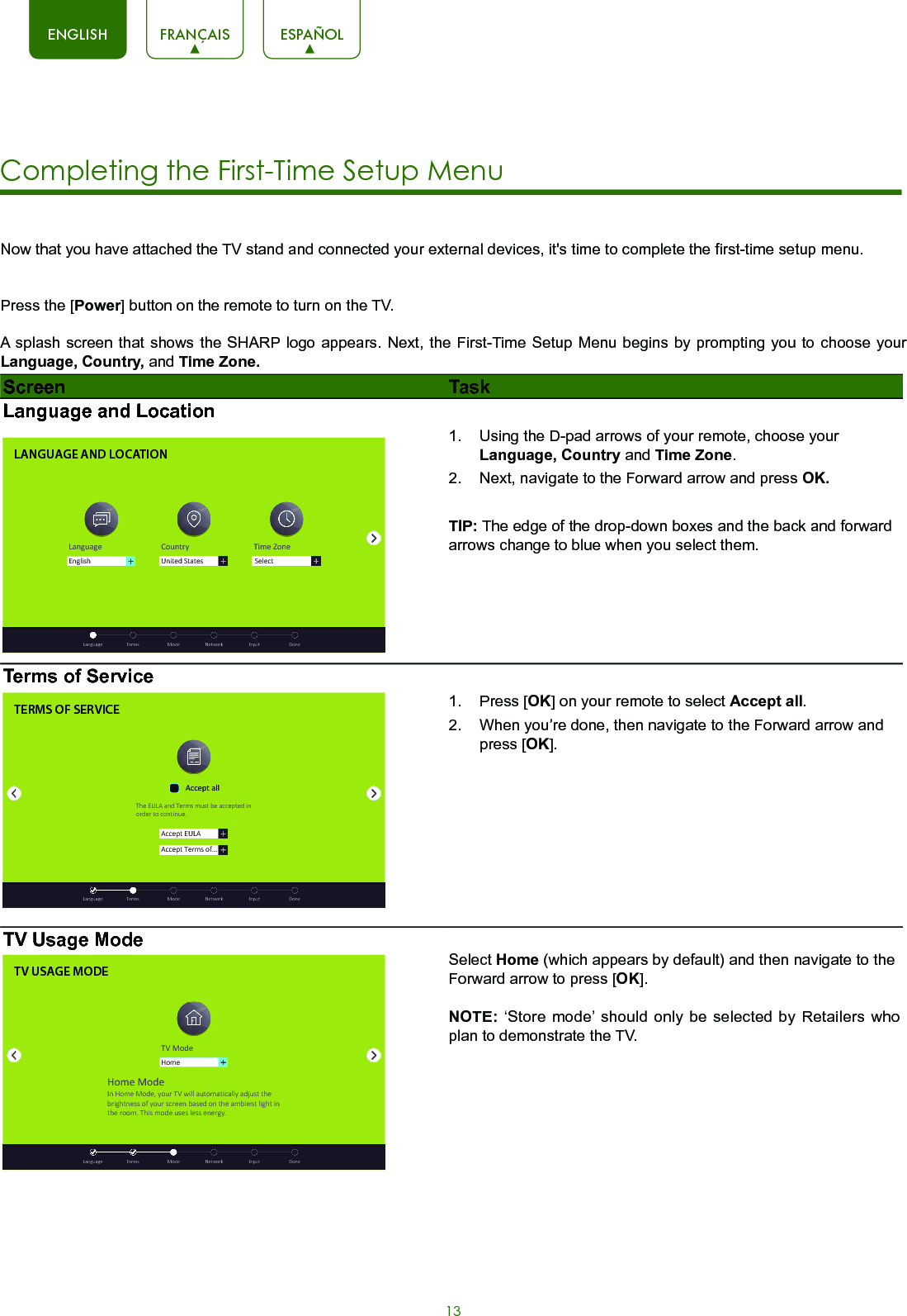 13ENGLISH FRANÇAIS ESPAÑOLNow that you have attached the TV stand and connected your external devices, it&apos;s time to complete the first-time setup menu. Press the [Power] button on the remote to turn on the TV. A splash screen that shows the SHARP logo appears. Next, the First-Time Setup Menu begins by prompting you to choose your Language, Country, and Time Zone. Screen TaskLanguage and LocationLANGUAGE AND LOCATIONLanguage Country Time ZoneUnited StatesEnglish  Language  Terms  Mode  Network  Input  DoneSelect1.  Using the D-pad arrows of your remote, choose your Language, Country and Time Zone. 2.  Next, navigate to the Forward arrow and press OK.TIP: The edge of the drop-down boxes and the back and forward arrows change to blue when you select them.Terms of ServiceTERMS OF SERVICEAccept EULAAccept Terms of...Accept allThe EULA and Terms must be accepted in order to cont inue.  Language  Terms  Mode  Network  Input  Done1.  Press [OK] on your remote to select Accept all. 2.  When you’re done, then navigate to the Forward arrow and press [OK]. TV Usage ModeTV USAGE MODETV ModeHomeHome ModeIn Home Mode, your TV will automat ically adjust the brightness of your screen based on the ambient light in the room. This mode uses less energy.  Language  Terms  Mode  Network  Input  DoneSelect Home (which appears by default) and then navigate to the Forward arrow to press [OK].NOTE: ‘Store mode’ should only be selected by Retailers who plan to demonstrate the TV.Completing the First-Time Setup Menu 