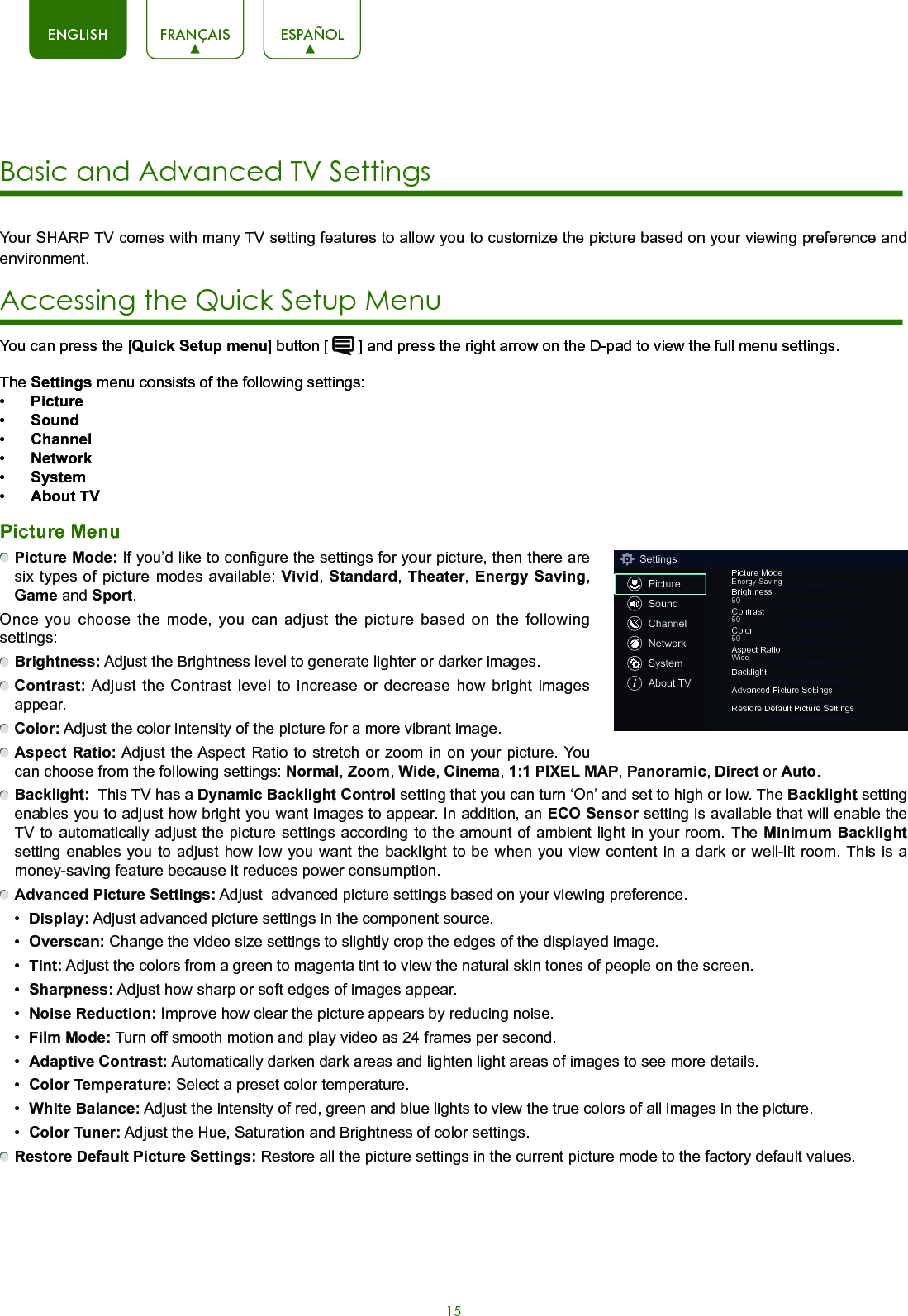 15ENGLISH FRANÇAIS ESPAÑOLYour SHARP TV comes with many TV setting features to allow you to customize the picture based on your viewing preference and environment. Accessing the Quick Setup Menu You can press the [Quick Setup menu] button [   ] and press the right arrow on the D-pad to view the full menu settings. The Settings menu consists of the following settings:•  Picture•  Sound•  Channel•  Network•  System•  About TVPicture Menu Picture Mode: If you’d like to configure the settings for your picture, then there are six types of picture modes available: Vivid, Standard,  Theater,  Energy Saving, Game and Sport.Once you choose the mode, you can adjust the picture based on the following settings: Brightness: Adjust the Brightness level to generate lighter or darker images. Contrast: Adjust the Contrast level to increase or decrease how bright images appear. Color: Adjust the color intensity of the picture for a more vibrant image. Aspect Ratio: Adjust the Aspect Ratio to stretch or zoom in on your picture. You can choose from the following settings: Normal, Zoom, Wide, Cinema, 1:1 PIXEL MAP, Panoramic, Direct or Auto. Backlight:  This TV has a Dynamic Backlight Control setting that you can turn ‘On’ and set to high or low. The Backlight setting enables you to adjust how bright you want images to appear. In addition, an ECO Sensor setting is available that will enable the TV to automatically adjust the picture settings according to the amount of ambient light in your room. The Minimum Backlight setting enables you to adjust how low you want the backlight to be when you view content in a dark or well-lit room. This is a money-saving feature because it reduces power consumption.  Advanced Picture Settings: Adjust  advanced picture settings based on your viewing preference.•  Display: Adjust advanced picture settings in the component source.•  Overscan: Change the video size settings to slightly crop the edges of the displayed image.•  Tint: Adjust the colors from a green to magenta tint to view the natural skin tones of people on the screen.•  Sharpness: Adjust how sharp or soft edges of images appear.•  Noise Reduction: Improve how clear the picture appears by reducing noise.•  Film Mode: Turn off smooth motion and play video as 24 frames per second.•  Adaptive Contrast: Automatically darken dark areas and lighten light areas of images to see more details.•  Color Temperature: Select a preset color temperature.•  White Balance: Adjust the intensity of red, green and blue lights to view the true colors of all images in the picture.•  Color Tuner: Adjust the Hue, Saturation and Brightness of color settings. Restore Default Picture Settings: Restore all the picture settings in the current picture mode to the factory default values.SettingsPictureSoundChannelNetworkSystemAbout TVPicture ModeEnergy SavingBrightness50Contrast50Color50Aspect RatioWideBacklightAdvanced Picture SettingsRestore Default Picture SettingsBasic and Advanced TV Settings 