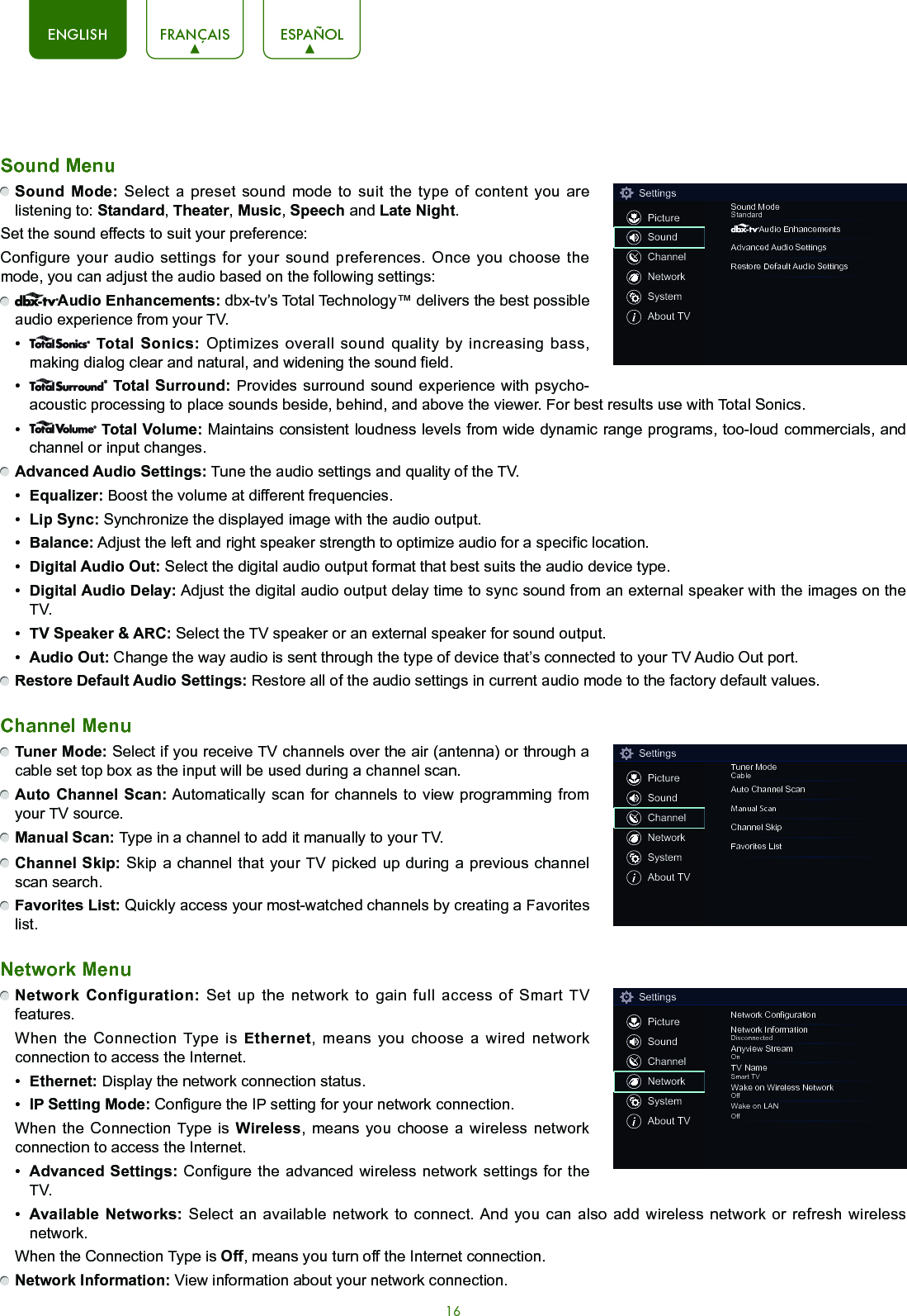 16ENGLISH FRANÇAIS ESPAÑOLSound Menu Sound Mode: Select a preset sound mode to suit the type of content you are listening to: Standard, Theater, Music, Speech and Late Night.Set the sound effects to suit your preference: Configure your audio settings for your sound preferences. Once you choose the mode, you can adjust the audio based on the following settings: Audio Enhancements: dbx-tv’s Total Technology™ delivers the best possible audio experience from your TV. •   Total Sonics: Optimizes overall sound quality by increasing bass, making dialog clear and natural, and widening the sound field. •   Total Surround: Provides surround sound experience with psycho-acoustic processing to place sounds beside, behind, and above the viewer. For best results use with Total Sonics. •   Total Volume: Maintains consistent loudness levels from wide dynamic range programs, too-loud commercials, and channel or input changes.   Advanced Audio Settings: Tune the audio settings and quality of the TV.•  Equalizer: Boost the volume at different frequencies.•  Lip Sync: Synchronize the displayed image with the audio output.•  Balance: Adjust the left and right speaker strength to optimize audio for a specific location.•  Digital Audio Out: Select the digital audio output format that best suits the audio device type. •  Digital Audio Delay: Adjust the digital audio output delay time to sync sound from an external speaker with the images on the TV.•  TV Speaker &amp; ARC: Select the TV speaker or an external speaker for sound output.•  Audio Out: Change the way audio is sent through the type of device that’s connected to your TV Audio Out port.  Restore Default Audio Settings: Restore all of the audio settings in current audio mode to the factory default values.Channel Menu Tuner Mode: Select if you receive TV channels over the air (antenna) or through a cable set top box as the input will be used during a channel scan. Auto Channel Scan: Automatically scan for channels to view programming from your TV source. Manual Scan: Type in a channel to add it manually to your TV. Channel Skip: Skip a channel that your TV picked up during a previous channel scan search. Favorites List: Quickly access your most-watched channels by creating a Favorites list.Network Menu Network Configuration: Set up the network to gain full access of Smart TV features.  When the Connection Type is Ethernet, means you choose a wired network connection to access the Internet.•  Ethernet: Display the network connection status.•  IP Setting Mode: Configure the IP setting for your network connection.  When the Connection Type is Wireless, means you choose a wireless network connection to access the Internet.•  Advanced Settings: Configure the advanced wireless network settings for the TV.•  Available Networks: Select an available network to connect. And you can also add wireless network or refresh wireless network.  When the Connection Type is Off, means you turn off the Internet connection. Network Information: View information about your network connection.SettingsPictureSoundChannelNetworkSystemAbout TVSound ModeStandardAudio EnhancementsAdvanced Audio SettingsRestore Default Audio SettingsSettingsPictureSoundChannelNetworkSystemAbout TVTuner ModeCableAuto Channel ScanManual ScanChannel SkipFavorites ListSettingsPictureSoundChannelNetworkSystemAbout TVNetwork CongurationNetwork InformationDisconnectedAnyview StreamOnTV NameSmart TVWake on Wireless NetworkOffWake on LANOff