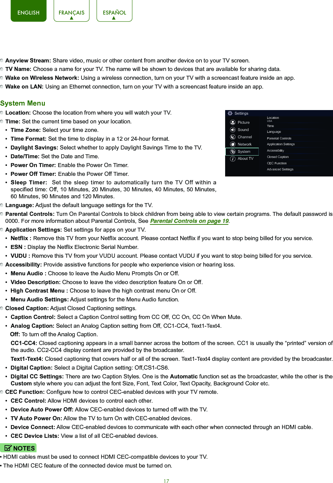 17ENGLISH FRANÇAIS ESPAÑOL Anyview Stream: Share video, music or other content from another device on to your TV screen. TV Name: Choose a name for your TV. The name will be shown to devices that are available for sharing data. Wake on Wireless Network: Using a wireless connection, turn on your TV with a screencast feature inside an app. Wake on LAN: Using an Ethernet connection, turn on your TV with a screencast feature inside an app. System Menu Location: Choose the location from where you will watch your TV.  Time: Set the current time based on your location.•  Time Zone: Select your time zone.•  Time Format: Set the time to display in a 12 or 24-hour format.•  Daylight Savings: Select whether to apply Daylight Savings Time to the TV.•  Date/Time: Set the Date and Time.•  Power On Timer: Enable the Power On Timer.•  Power Off Timer: Enable the Power Off Timer.•  Sleep Timer:  Set the sleep timer to automatically turn the TV Off within a specified time: Off, 10 Minutes, 20 Minutes, 30 Minutes, 40 Minutes, 50 Minutes, 60 Minutes, 90 Minutes and 120 Minutes. Language: Adjust the default language settings for the TV. Parental Controls: Turn On Parental Controls to block children from being able to view certain programs. The default password is 0000. For more information about Parental Controls, See Parental Controls on page 19. Application Settings: Set settings for apps on your TV.•  Netflix : Remove this TV from your Netflix account. Please contact Netflix if you want to stop being billed for you service.•  ESN : Display the Netflix Electronic Serial Number.•  VUDU : Remove this TV from your VUDU account. Please contact VUDU if you want to stop being billed for you service. Accessibility: Provide assistive functions for people who experience vision or hearing loss.•  Menu Audio : Choose to leave the Audio Menu Prompts On or Off.•  Video Description: Choose to leave the video description feature On or Off.•  High Contrast Menu : Choose to leave the high contrast menu On or Off.•  Menu Audio Settings: Adjust settings for the Menu Audio function. Closed Caption: Adjust Closed Captioning settings.•  Caption Control: Select a Caption Control setting from CC Off, CC On, CC On When Mute. •  Analog Caption: Select an Analog Caption setting from Off, CC1-CC4, Text1-Text4.   Off: To turn off the Analog Caption. CC1-CC4: Closed captioning appears in a small banner across the bottom of the screen. CC1 is usually the “printed” version of the audio. CC2-CC4 display content are provided by the broadcaster. Text1-Text4: Closed captioning that covers half or all of the screen. Text1-Text4 display content are provided by the broadcaster.•  Digital Caption: Select a Digital Caption setting: Off,CS1-CS6.•  Digital CC Settings: There are two Caption Styles. One is the Automatic function set as the broadcaster, while the other is the Custom style where you can adjust the font Size, Font, Text Color, Text Opacity, Background Color etc. CEC Function: Configure how to control CEC-enabled devices with your TV remote.•  CEC Control: Allow HDMI devices to control each other. •  Device Auto Power Off: Allow CEC-enabled devices to turned off with the TV.•  TV Auto Power On: Allow the TV to turn On with CEC-enabled devices.•  Device Connect: Allow CEC-enabled devices to communicate with each other when connected through an HDMI cable.•  CEC Device Lists: View a list of all CEC-enabled devices.NOTES• HDMI cables must be used to connect HDMI CEC-compatible devices to your TV.• The HDMI CEC feature of the connected device must be turned on.SettingsPictureSoundChannelNetworkSystemAbout TVLocationUSATimeLanguageParental ControlsApplication SettingsAccessibilityClosed CaptionCEC FunctionAdvanced Settings