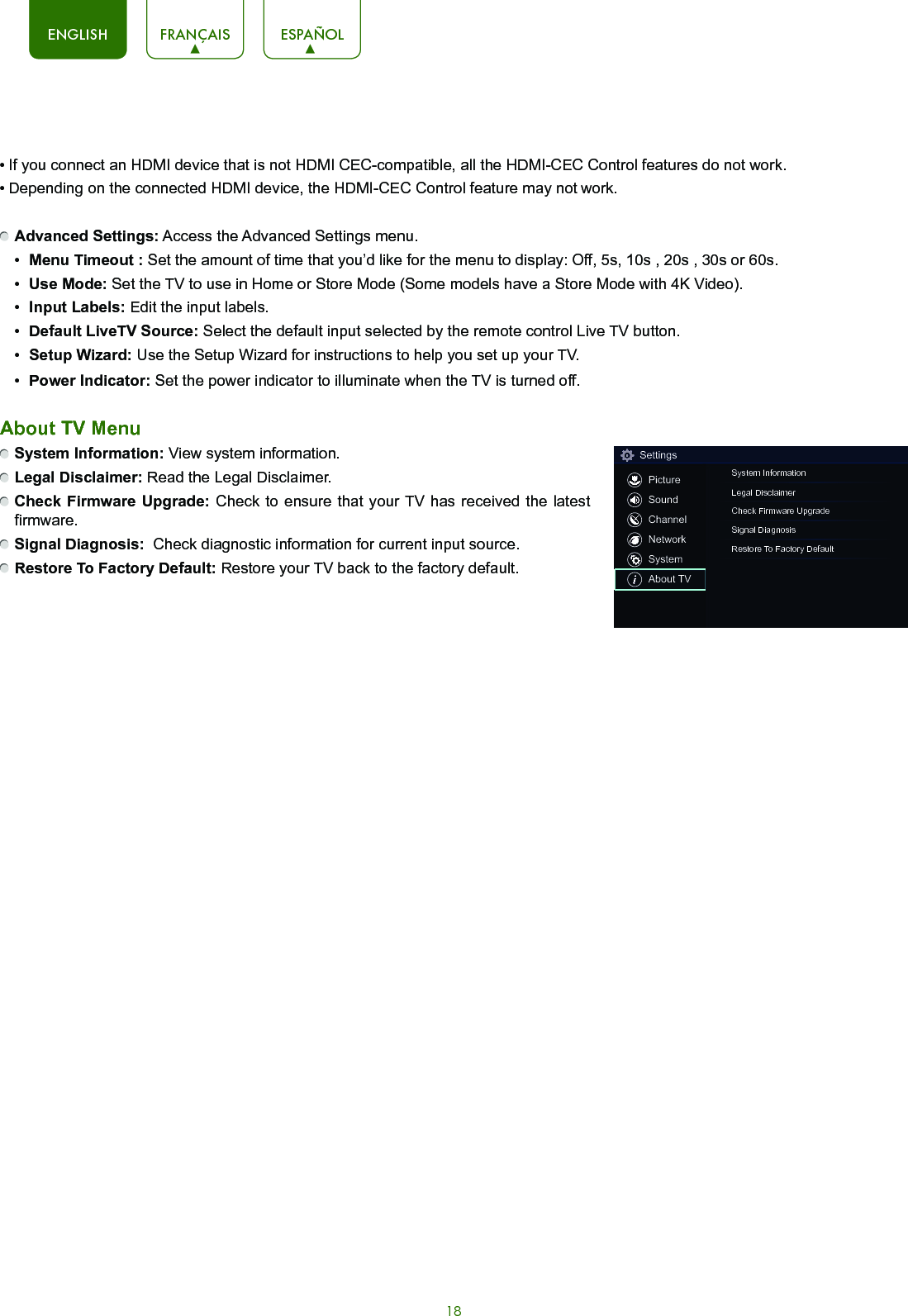 18ENGLISH FRANÇAIS ESPAÑOL• If you connect an HDMI device that is not HDMI CEC-compatible, all the HDMI-CEC Control features do not work.• Depending on the connected HDMI device, the HDMI-CEC Control feature may not work. Advanced Settings: Access the Advanced Settings menu.•  Menu Timeout : Set the amount of time that you’d like for the menu to display: Off, 5s, 10s , 20s , 30s or 60s.•  Use Mode: Set the TV to use in Home or Store Mode (Some models have a Store Mode with 4K Video).•  Input Labels: Edit the input labels.•  Default LiveTV Source: Select the default input selected by the remote control Live TV button.•  SetupWizard: Use the Setup Wizard for instructions to help you set up your TV.•  Power Indicator: Set the power indicator to illuminate when the TV is turned off.About TV Menu System Information: View system information. Legal Disclaimer: Read the Legal Disclaimer. Check Firmware Upgrade: Check to ensure that your TV has received the latest firmware. Signal Diagnosis:  Check diagnostic information for current input source. Restore To Factory Default: Restore your TV back to the factory default.SettingsPictureSoundChannelNetworkSystemAbout TVSystem InformationLegal DisclaimerCheck Firmware UpgradeSignal DiagnosisRestore To Factory Default