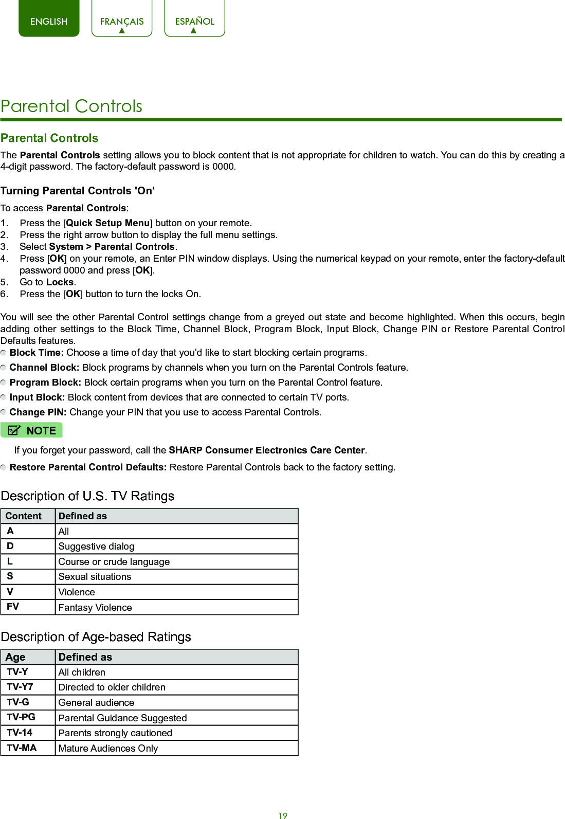 19ENGLISH FRANÇAIS ESPAÑOLParental Controls The Parental Controls setting allows you to block content that is not appropriate for children to watch. You can do this by creating a 4-digit password. The factory-default password is 0000.Turning Parental Controls &apos;On&apos;To access Parental Controls:1.  Press the [Quick Setup Menu] button on your remote.2.  Press the right arrow button to display the full menu settings.3.  Select System &gt; Parental Controls.4.  Press [OK] on your remote, an Enter PIN window displays. Using the numerical keypad on your remote, enter the factory-default password 0000 and press [OK].5.  Go to Locks.6.  Press the [OK] button to turn the locks On.You will see the other Parental Control settings change from a greyed out state and become highlighted. When this occurs, begin adding other settings to the Block Time, Channel Block, Program Block, Input Block, Change PIN or Restore Parental Control Defaults features. Block Time: Choose a time of day that you’d like to start blocking certain programs. Channel Block: Block programs by channels when you turn on the Parental Controls feature. Program Block: Block certain programs when you turn on the Parental Control feature. Input Block: Block content from devices that are connected to certain TV ports.  Change PIN: Change your PIN that you use to access Parental Controls. Restore Parental Control Defaults: Restore Parental Controls back to the factory setting.Description of U.S. TV RatingsContent Defined asAAllDSuggestive dialogLCourse or crude languageSSexual situationsVViolenceFV Fantasy ViolenceDescription of Age-based RatingsAge Defined asTV-Y All childrenTV-Y7 Directed to older childrenTV-G General audienceTV-PG Parental Guidance SuggestedTV-14 Parents strongly cautionedTV-MA Mature Audiences OnlyNOTEIf you forget your password, call the SHARP Consumer Electronics Care Center.Parental Controls 