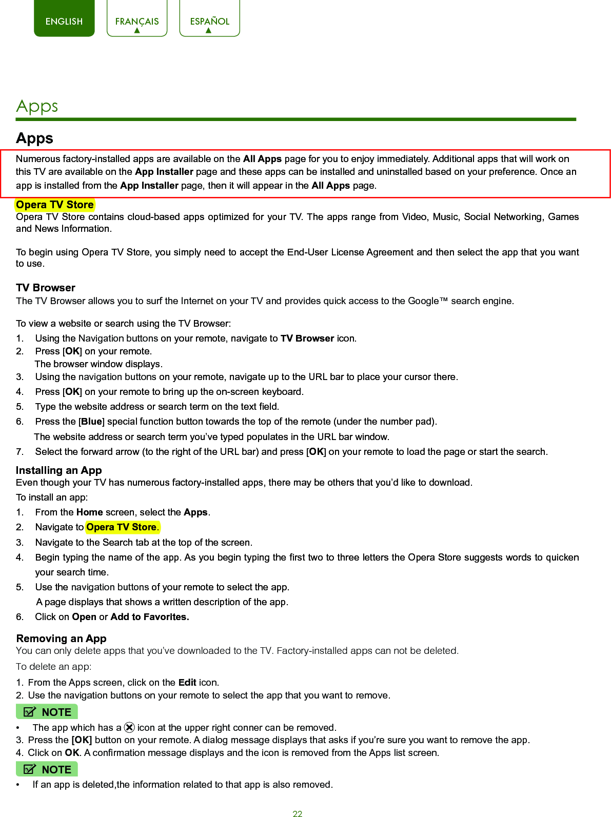 22ENGLISH FRANÇAIS ESPAÑOLAppsNumerous factory-installed apps are available on the All Apps page for you to enjoy immediately. Additional apps that will work on this TV are available on the App Installer page and these apps can be installed and uninstalled based on your preference. Once an app is installed from the App Installer page, then it will appear in the All Apps page.Opera TV StoreOpera TV Store contains cloud-based apps optimized for your TV. The apps range from Video, Music, Social Networking, Games and News Information.To begin using Opera TV Store, you simply need to accept the End-User License Agreement and then select the app that you want to use.TV BrowserThe TV Browser allows you to surf the Internet on your TV and provides quick access to the Google™ search engine.To view a website or search using the TV Browser:1.  Using the Navigation buttons on your remote, navigate to TV Browser icon. 2.  Press [OK] on your remote.       The browser window displays.3.  Using the navigation buttons on your remote, navigate up to the URL bar to place your cursor there.4.  Press [OK] on your remote to bring up the on-screen keyboard.5.  Type the website address or search term on the text field.6.  Press the [Blue] special function button towards the top of the remote (under the number pad).       The website address or search term you’ve typed populates in the URL bar window.7.  Select the forward arrow (to the right of the URL bar) and press [OK] on your remote to load the page or start the search. Installing an AppEven though your TV has numerous factory-installed apps, there may be others that you’d like to download. To install an app:1.  From the Home screen, select the Apps.2.  Navigate to Opera TV Store.3.  Navigate to the Search tab at the top of the screen.4.  Begin typing the name of the app. As you begin typing the first two to three letters the Opera Store suggests words to quicken your search time.5.  Use the navigation buttons of your remote to select the app.        A page displays that shows a written description of the app. 6.  Click on Open or Add to Favorites.Removing an AppYou can only delete apps that you’ve downloaded to the TV. Factory-installed apps can not be deleted.To delete an app:1.  From the Apps screen, click on the Edit icon.2.  Use the navigation buttons on your remote to select the app that you want to remove. NOTE•  The app which has a   icon at the upper right conner can be removed.3.  Press the [OK] button on your remote. A dialog message displays that asks if you’re sure you want to remove the app.4.  Click on OK. A confirmation message displays and the icon is removed from the Apps list screen.NOTE•  If an app is deleted,the information related to that app is also removed.Apps  