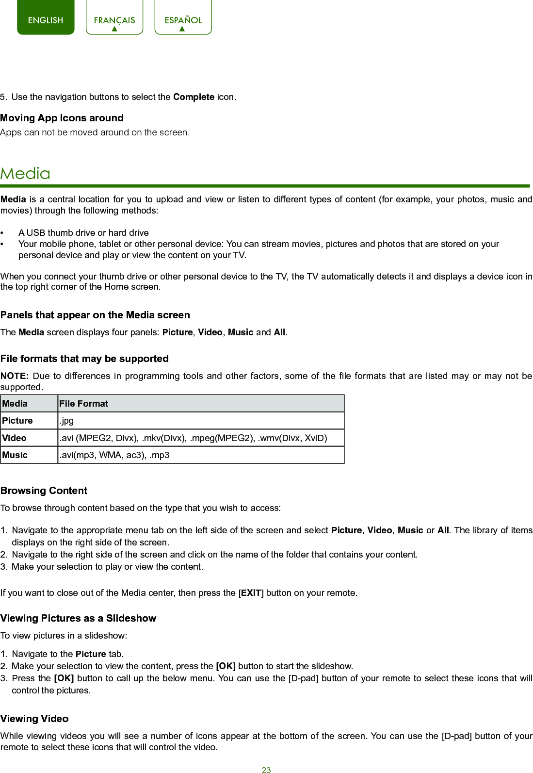 23ENGLISH FRANÇAIS ESPAÑOLMedia is a central location for you to upload and view or listen to different types of content (for example, your photos, music and movies) through the following methods:•  A USB thumb drive or hard drive•  Your mobile phone, tablet or other personal device: You can stream movies, pictures and photos that are stored on your personal device and play or view the content on your TV.When you connect your thumb drive or other personal device to the TV, the TV automatically detects it and displays a device icon in the top right corner of the Home screen.  Panels that appear on the Media screenThe Media screen displays four panels: Picture, Video, Music and All.File formats that may be supportedNOTE: Due to differences in programming tools and other factors, some of the file formats that are listed may or may not be supported.Media File FormatPicture .jpgVideo .avi (MPEG2, Divx), .mkv(Divx), .mpeg(MPEG2), .wmv(Divx, XviD)Music .avi(mp3, WMA, ac3), .mp3Browsing ContentTo browse through content based on the type that you wish to access:1.  Navigate to the appropriate menu tab on the left side of the screen and select Picture, Video, Music or All. The library of items displays on the right side of the screen.2.  Navigate to the right side of the screen and click on the name of the folder that contains your content.3.  Make your selection to play or view the content.If you want to close out of the Media center, then press the [EXIT] button on your remote.Viewing Pictures as a SlideshowTo view pictures in a slideshow:1.  Navigate to the Picture tab.2.  Make your selection to view the content, press the [OK] button to start the slideshow.3.  Press the [OK] button to call up the below menu. You can use the [D-pad] button of your remote to select these icons that will control the pictures.Viewing VideoWhile viewing videos you will see a number of icons appear at the bottom of the screen. You can use the [D-pad] button of your remote to select these icons that will control the video.  Media  5.  Use the navigation buttons to select the Complete icon.Moving App Icons aroundApps can not be moved around on the screen.