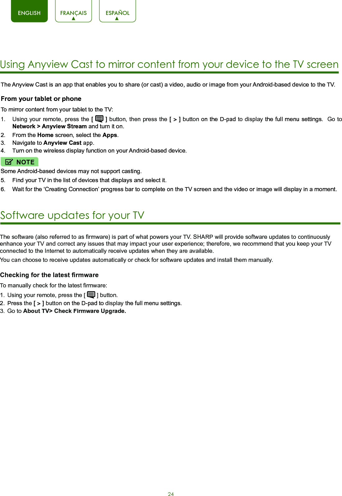 24ENGLISH FRANÇAIS ESPAÑOLThe Anyview Cast is an app that enables you to share (or cast) a video, audio or image from your Android-based device to the TV.From your tablet or phoneTo mirror content from your tablet to the TV:1.  Using your remote, press the [  ] button, then press the [ &gt; ] button on the D-pad to display the full menu settings.  Go to Network &gt; Anyview Stream and turn it on.2.  From the Home screen, select the Apps.3.  Navigate to Anyview Cast app.4.  Turn on the wireless display function on your Android-based device.NOTESome Android-based devices may not support casting.5.  Find your TV in the list of devices that displays and select it.6.  Wait for the ‘Creating Connection’ progress bar to complete on the TV screen and the video or image will display in a moment.Using Anyview Cast to mirror content from your device to the TV screenSoftware updates for your TV The software (also referred to as firmware) is part of what powers your TV. SHARP will provide software updates to continuously enhance your TV and correct any issues that may impact your user experience; therefore, we recommend that you keep your TV connected to the Internet to automatically receive updates when they are available. You can choose to receive updates automatically or check for software updates and install them manually.Checking for the latest firmware  To manually check for the latest firmware:1.  Using your remote, press the [   ] button.2.  Press the [ &gt; ] button on the D-pad to display the full menu settings.3.  Go to About TV&gt; Check Firmware Upgrade.