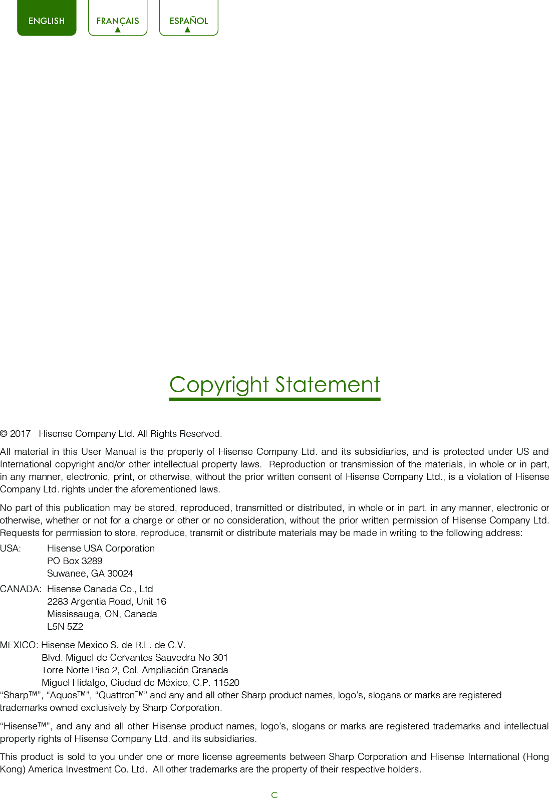 CENGLISH FRANÇAIS ESPAÑOLCopyright Statement© 2017   Hisense Company Ltd. All Rights Reserved.All material in this User Manual is the property of Hisense Company Ltd. and its subsidiaries, and is protected under US and International copyright and/or other intellectual property laws.  Reproduction or transmission of the materials, in whole or in part, in any manner, electronic, print, or otherwise, without the prior written consent of Hisense Company Ltd., is a violation of Hisense Company Ltd. rights under the aforementioned laws. No part of this publication may be stored, reproduced, transmitted or distributed, in whole or in part, in any manner, electronic or otherwise, whether or not for a charge or other or no consideration, without the prior written permission of Hisense Company Ltd.  Requests for permission to store, reproduce, transmit or distribute materials may be made in writing to the following address:USA:  Hisense USA Corporation  PO Box 3289  Suwanee, GA 30024CANADA:  Hisense Canada Co., Ltd  2283 Argentia Road, Unit 16  Mississauga, ON, Canada  L5N 5Z2MEXICO: Hisense Mexico S. de R.L. de C.V.                Blvd. Miguel de Cervantes Saavedra No 301                Torre Norte Piso 2, Col. Ampliación Granada                 Miguel Hidalgo, Ciudad de México, C.P. 11520“Sharp™”, “Aquos™”, “Quattron™” and any and all other Sharp product names, logo’s, slogans or marks are registered trademarks owned exclusively by Sharp Corporation.“Hisense™”, and any and all other Hisense product names, logo’s, slogans or marks are registered trademarks and intellectual property rights of Hisense Company Ltd. and its subsidiaries. This product is sold to you under one or more license agreements between Sharp Corporation and Hisense International (Hong Kong) America Investment Co. Ltd.  All other trademarks are the property of their respective holders.