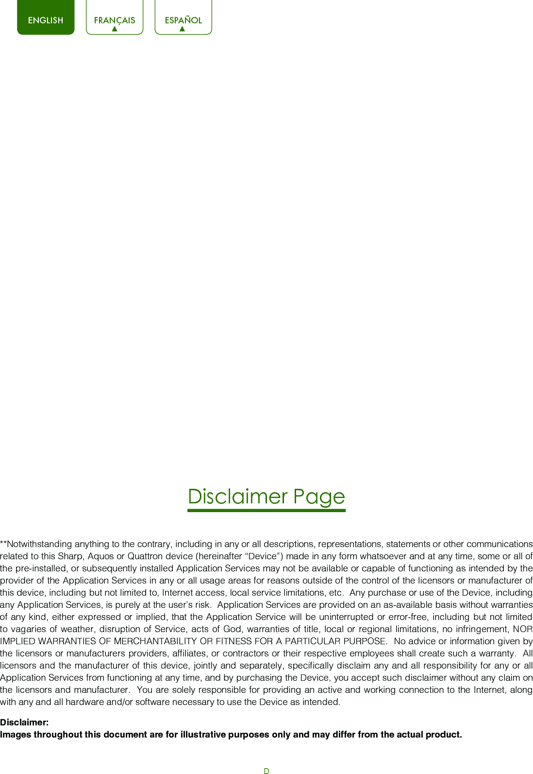 DENGLISH FRANÇAIS ESPAÑOLDisclaimer Page**Notwithstanding anything to the contrary, including in any or all descriptions, representations, statements or other communications related to this Sharp, Aquos or Quattron device (hereinafter “Device”) made in any form whatsoever and at any time, some or all of the pre-installed, or subsequently installed Application Services may not be available or capable of functioning as intended by the provider of the Application Services in any or all usage areas for reasons outside of the control of the licensors or manufacturer of this device, including but not limited to, Internet access, local service limitations, etc.  Any purchase or use of the Device, including any Application Services, is purely at the user’s risk.  Application Services are provided on an as-available basis without warranties of any kind, either expressed or implied, that the Application Service will be uninterrupted or error-free, including but not limited to vagaries of weather, disruption of Service, acts of God, warranties of title, local or regional limitations, no infringement, NOR IMPLIED WARRANTIES OF MERCHANTABILITY OR FITNESS FOR A PARTICULAR PURPOSE.  No advice or information given by the licensors or manufacturers providers, affiliates, or contractors or their respective employees shall create such a warranty.  All licensors and the manufacturer of this device, jointly and separately, specifically disclaim any and all responsibility for any or all Application Services from functioning at any time, and by purchasing the Device, you accept such disclaimer without any claim on the licensors and manufacturer.  You are solely responsible for providing an active and working connection to the Internet, along with any and all hardware and/or software necessary to use the Device as intended.Disclaimer: Images throughout this document are for illustrative purposes only and may differ from the actual product.