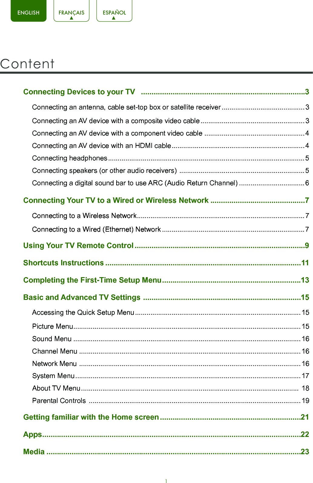 1ENGLISH FRANÇAIS ESPAÑOLConnecting Devices to your TV   ..............................................................................3Connecting an antenna, cable set-top box or satellite receiver ...........................................3Connecting an AV device with a composite video cable ...................................................... 3Connecting an AV device with a component video cable ....................................................4Connecting an AV device with an HDMI cable .....................................................................4Connecting headphones ...................................................................................................... 5Connecting speakers (or other audio receivers)  ................................................................. 5Connecting a digital sound bar to use ARC (Audio Return Channel) ..................................6Connecting Your TV to a Wired or Wireless Network .............................................7Connecting to a Wireless Network .......................................................................................7Connecting to a Wired (Ethernet) Network ..........................................................................7Using Your TV Remote Control .................................................................................9Shortcuts Instructions .............................................................................................11Completing the First-Time Setup Menu ..................................................................13Basic and Advanced TV Settings  ...........................................................................15Accessing the Quick Setup Menu ...................................................................................... 15Picture Menu ......................................................................................................................15Sound Menu ......................................................................................................................16Channel Menu ...................................................................................................................16Network Menu  ...................................................................................................................16System Menu ..................................................................................................................... 17About TV Menu .................................................................................................................  18Parental Controls  ..............................................................................................................19 Getting familiar with the Home screen ...................................................................21Apps ...........................................................................................................................22Media .........................................................................................................................23Content 