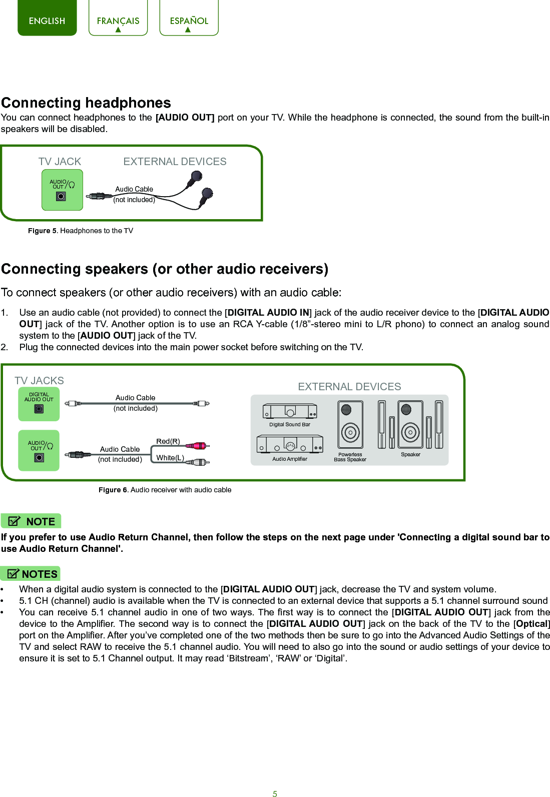 5ENGLISH FRANÇAIS ESPAÑOLEXTERNAL DEVICESEXTERNAL DEVICESPowerless Bass SpeakerSpeakerAudio AmplierDigital Sound BarDIGITALAUDIO OUTConnecting speakers (or other audio receivers)To connect speakers (or other audio receivers) with an audio cable:Connecting headphones 1.  Use an audio cable (not provided) to connect the [DIGITAL AUDIO IN] jack of the audio receiver device to the [DIGITAL AUDIO OUT] jack of the TV. Another option is to use an RCA Y-cable (1/8”-stereo mini to L/R phono) to connect an analog sound system to the [AUDIO OUT] jack of the TV.2.  Plug the connected devices into the main power socket before switching on the TV.You can connect headphones to the [AUDIO OUT] port on your TV. While the headphone is connected, the sound from the built-in speakers will be disabled.Figure 5. Headphones to the TVFigure 6. Audio receiver with audio cableTV JACKAudio Cable (not included)TV JACKSWhite(L)Red(R)Audio Cable (not included)Audio Cable (not included)If you prefer to use Audio Return Channel, then follow the steps on the next page under &apos;Connecting a digital sound bar to use Audio Return Channel&apos;.NOTE•  When a digital audio system is connected to the [DIGITAL AUDIO OUT] jack, decrease the TV and system volume. •  5.1 CH (channel) audio is available when the TV is connected to an external device that supports a 5.1 channel surround sound •  You can receive 5.1 channel audio in one of two ways. The first way is to connect the [DIGITAL AUDIO OUT] jack from the device to the Amplifier. The second way is to connect the [DIGITAL AUDIO OUT] jack on the back of the TV to the [Optical] port on the Amplifier. After you’ve completed one of the two methods then be sure to go into the Advanced Audio Settings of the TV and select RAW to receive the 5.1 channel audio. You will need to also go into the sound or audio settings of your device to ensure it is set to 5.1 Channel output. It may read ‘Bitstream’, ‘RAW’ or ‘Digital’.NOTESAUDIO OUTAUDIO OUT