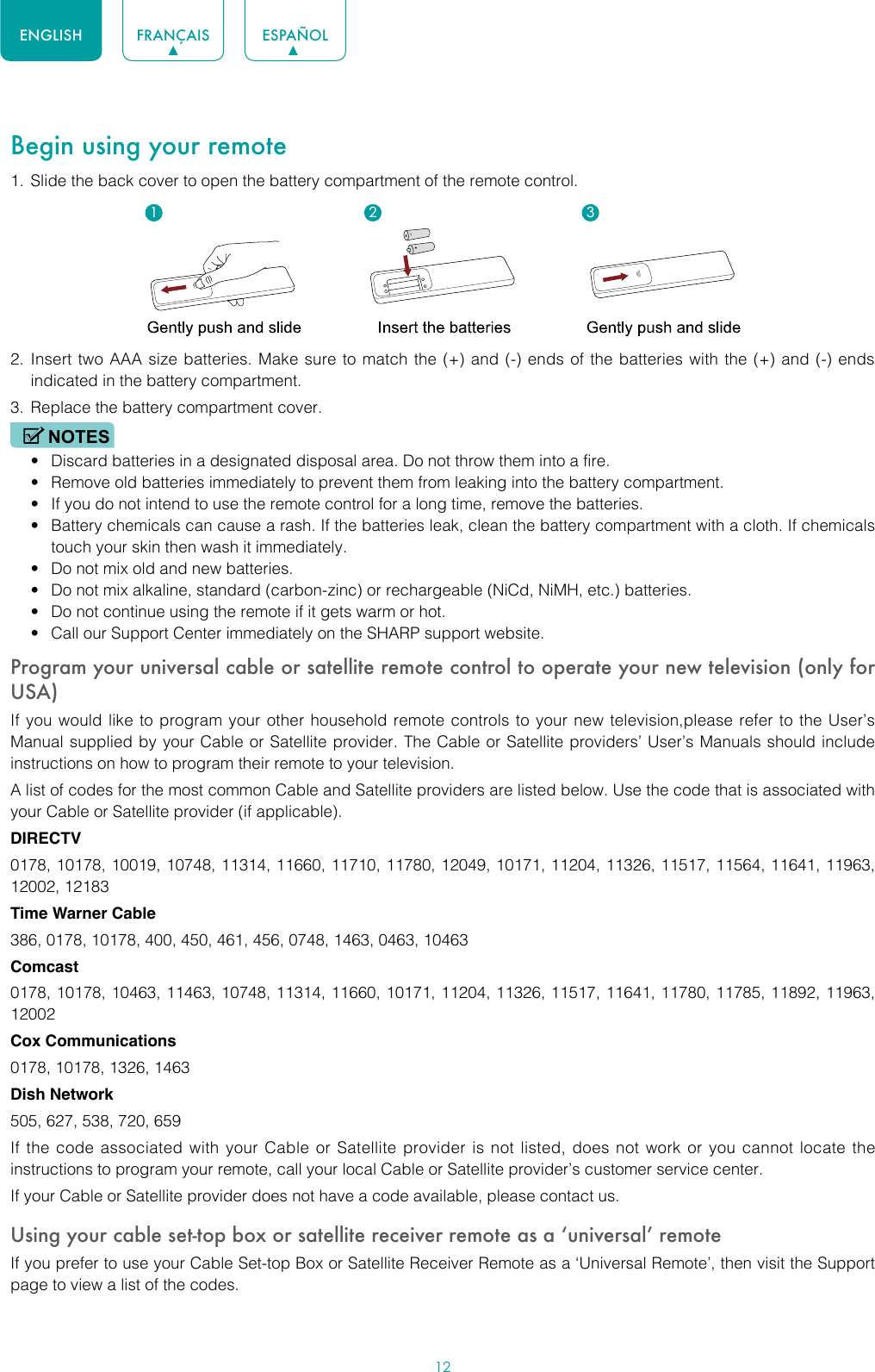 12ENGLISH FRANÇAIS ESPAÑOLBegin using your remote1.  Slide the back cover to open the battery compartment of the remote control. 2.  Insert two AAA size batteries. Make sure to match the (+) and (-) ends of the batteries with the (+) and (-) ends indicated in the battery compartment. 3.  Replace the battery compartment cover.NOTES• Discard batteries in a designated disposal area. Do not throw them into a fire.• Remove old batteries immediately to prevent them from leaking into the battery compartment.• If you do not intend to use the remote control for a long time, remove the batteries. • Battery chemicals can cause a rash. If the batteries leak, clean the battery compartment with a cloth. If chemicals touch your skin then wash it immediately.• Do not mix old and new batteries.• Do not mix alkaline, standard (carbon-zinc) or rechargeable (NiCd, NiMH, etc.) batteries.• Do not continue using the remote if it gets warm or hot.• Call our Support Center immediately on the SHARP support website.Program your universal cable or satellite remote control to operate your new television (only for USA)If you would like to program your other household remote controls to your new television,please refer to the User’s Manual supplied by your Cable or Satellite provider. The Cable or Satellite providers’ User’s Manuals should include instructions on how to program their remote to your television.A list of codes for the most common Cable and Satellite providers are listed below. Use the code that is associated with your Cable or Satellite provider (if applicable).DIRECTV0178, 10178, 10019, 10748, 11314, 11660, 11710, 11780, 12049, 10171, 11204, 11326, 11517, 11564, 11641, 11963, 12002, 12183Time Warner Cable386, 0178, 10178, 400, 450, 461, 456, 0748, 1463, 0463, 10463Comcast0178, 10178, 10463, 11463, 10748, 11314, 11660, 10171, 11204, 11326, 11517, 11641, 11780, 11785, 11892, 11963, 12002Cox Communications0178, 10178, 1326, 1463Dish Network505, 627, 538, 720, 659If the code associated with your Cable or Satellite provider is not listed, does not work or you cannot locate the instructions to program your remote, call your local Cable or Satellite provider’s customer service center.If your Cable or Satellite provider does not have a code available, please contact us.Using your cable set-top box or satellite receiver remote as a ‘universal’ remoteIf you prefer to use your Cable Set-top Box or Satellite Receiver Remote as a ‘Universal Remote’, then visit the Support page to view a list of the codes.1 2 3