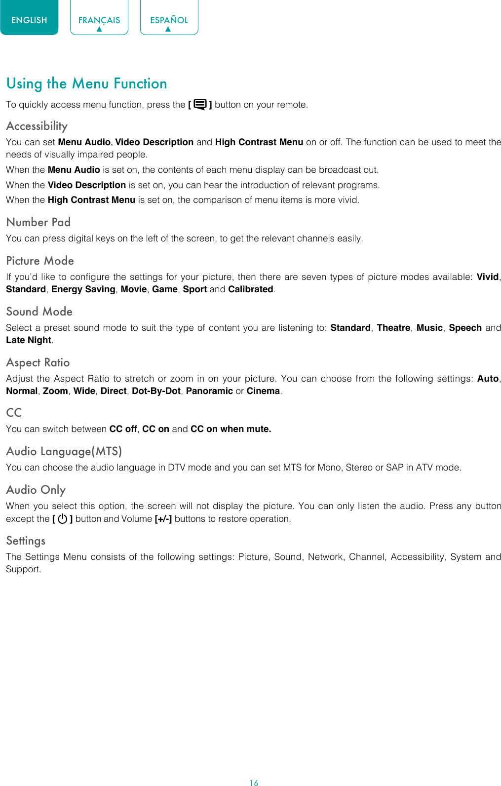 16ENGLISH FRANÇAIS ESPAÑOLUsing the Menu FunctionTo quickly access menu function, press the [   ] button on your remote.Accessibility You can set Menu Audio, Video Description and High Contrast Menu on or off. The function can be used to meet the needs of visually impaired people.When the Menu Audio is set on, the contents of each menu display can be broadcast out.When the Video Description is set on, you can hear the introduction of relevant programs.When the High Contrast Menu is set on, the comparison of menu items is more vivid.Number PadYou can press digital keys on the left of the screen, to get the relevant channels easily.Picture ModeIf you’d like to configure the settings for your picture, then there are seven types of picture modes available: Vivid, Standard, Energy Saving, Movie, Game, Sport and Calibrated. Sound ModeSelect a preset sound mode to suit the type of content you are listening to: Standard, Theatre, Music, Speech and Late Night.Aspect RatioAdjust the Aspect Ratio to stretch or zoom in on your picture. You can choose from the following settings: Auto, Normal, Zoom, Wide, Direct, Dot-By-Dot, Panoramic or Cinema.CC You can switch between CC off, CC on and CC on when mute.Audio Language(MTS)You can choose the audio language in DTV mode and you can set MTS for Mono, Stereo or SAP in ATV mode.Audio OnlyWhen you select this option, the screen will not display the picture. You can only listen the audio. Press any button except the [   ] button and Volume [+/-] buttons to restore operation.SettingsThe Settings Menu consists of the following settings: Picture, Sound, Network, Channel, Accessibility, System and Support.