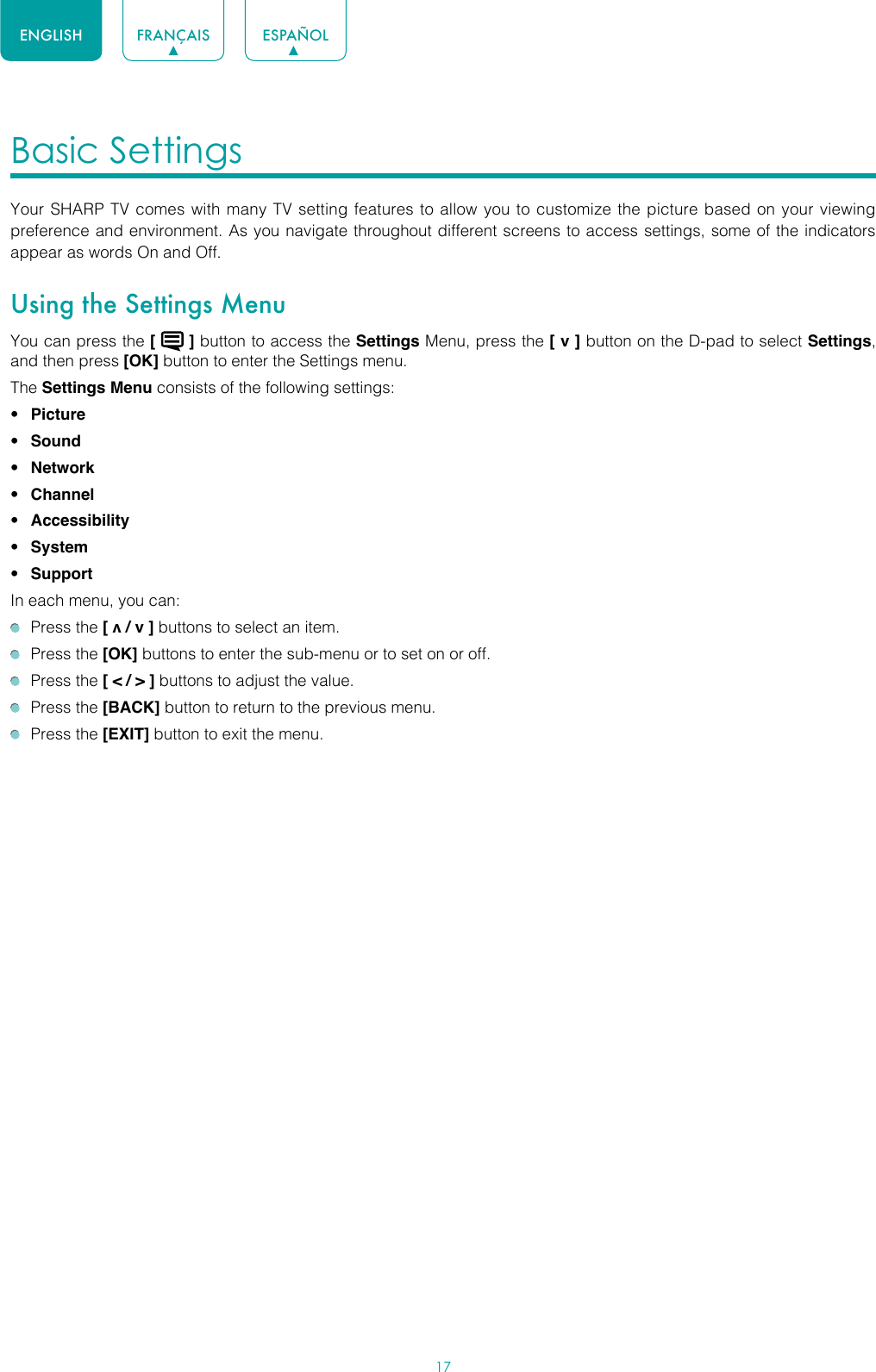 17ENGLISH FRANÇAIS ESPAÑOLBasic Settings Your SHARP TV comes with many TV setting features to allow you to customize the picture based on your viewing preference and environment. As you navigate throughout different screens to access settings, some of the indicators appear as words On and Off. Using the Settings MenuYou can press the [   ] button to access the Settings Menu, press the [ v ] button on the D-pad to select Settings, and then press [OK] button to enter the Settings menu.The Settings Menu consists of the following settings: • Picture• Sound• Network• Channel• Accessibility• System• SupportIn each menu, you can:  Press the [ v / v ] buttons to select an item.   Press the [OK] buttons to enter the sub-menu or to set on or off.   Press the [ &lt; / &gt; ] buttons to adjust the value.  Press the [BACK] button to return to the previous menu.  Press the [EXIT] button to exit the menu.