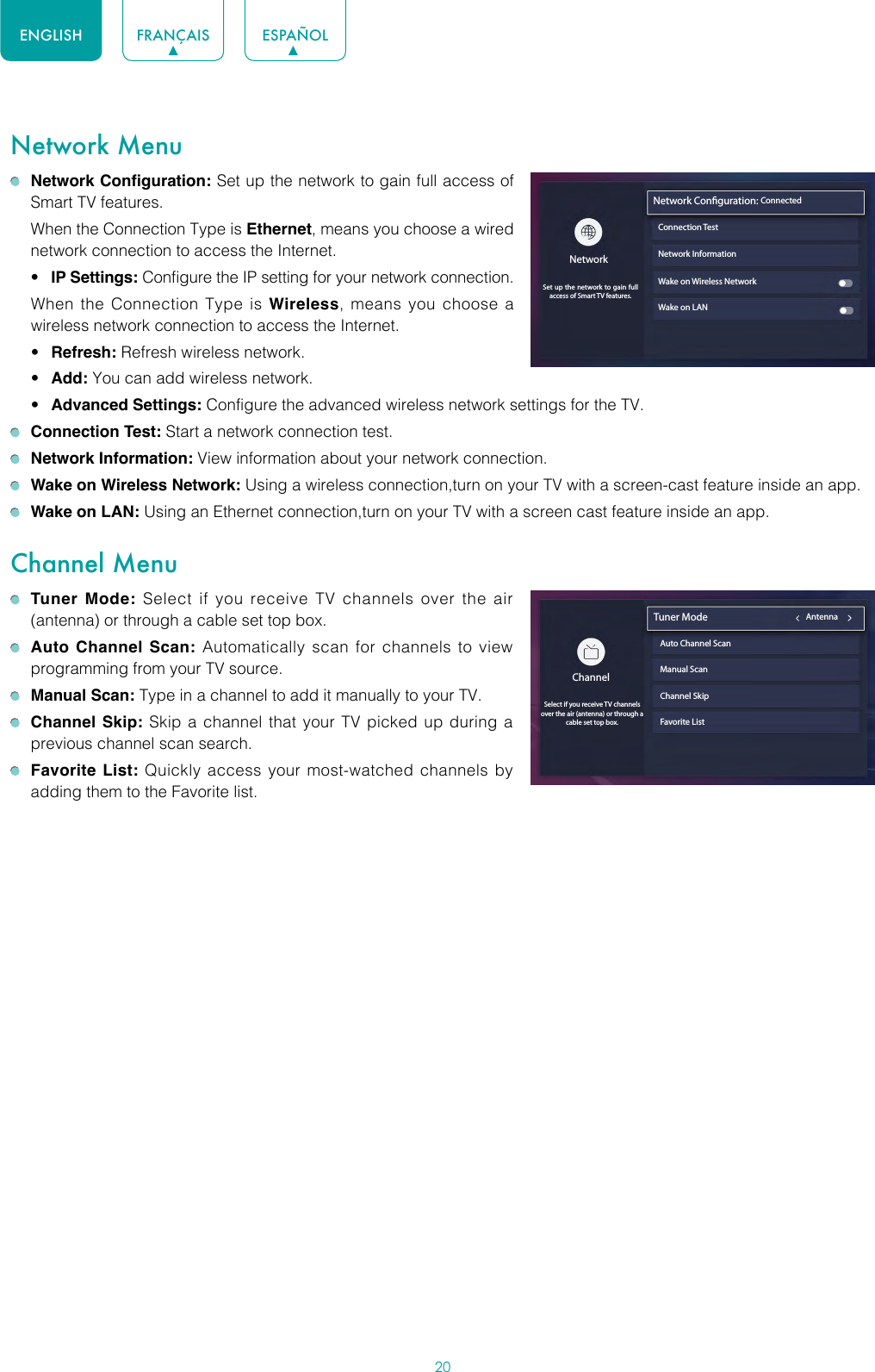 20ENGLISH FRANÇAIS ESPAÑOLNetwork Menu Network Configuration: Set up the network to gain full access of Smart TV features.  When the Connection Type is Ethernet, means you choose a wired network connection to access the Internet.• IP Settings: Configure the IP setting for your network connection.  When the Connection Type is Wireless, means you choose a wireless network connection to access the Internet.• Refresh: Refresh wireless network.• Add: You can add wireless network.• Advanced Settings: Configure the advanced wireless network settings for the TV. Connection Test: Start a network connection test. Network Information: View information about your network connection. Wake on Wireless Network: Using a wireless connection,turn on your TV with a screen-cast feature inside an app. Wake on LAN: Using an Ethernet connection,turn on your TV with a screen cast feature inside an app.Channel Menu Tuner Mode: Select if you receive TV channels over the air (antenna) or through a cable set top box. Auto Channel Scan: Automatically scan for channels to view programming from your TV source. Manual Scan: Type in a channel to add it manually to your TV. Channel Skip: Skip a channel that your TV picked up during a previous channel scan search. Favorite List: Quickly access your most-watched channels by adding them to the Favorite list.Network InformationWake on Wireless NetworkWake on LANNetwork Conguration: ConnectedConnection TestNetworkSet up the network to gain full access of Smart TV features.ChannelSelect if you receive TV channels over the air (antenna) or through a cable set top box. Tuner Mode                                           AntennaAuto Channel ScanManual ScanChannel SkipFavorite List