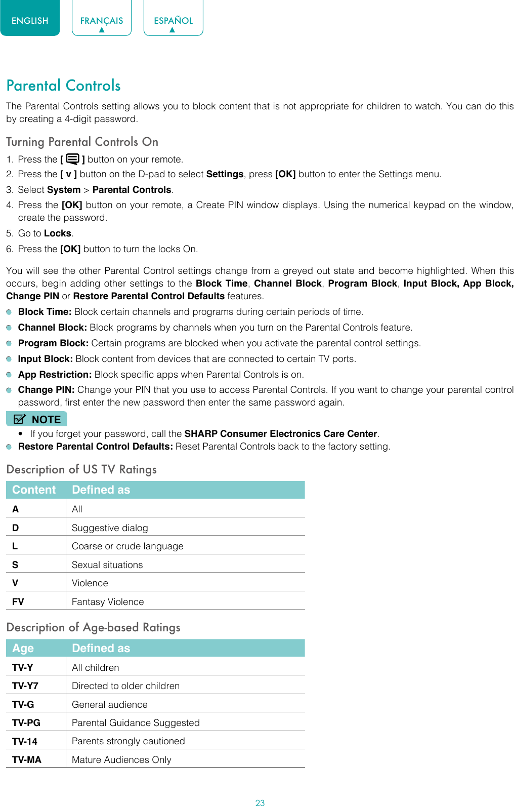 23ENGLISH FRANÇAIS ESPAÑOLParental ControlsThe Parental Controls setting allows you to block content that is not appropriate for children to watch. You can do this by creating a 4-digit password.Turning Parental Controls On1.  Press the [   ] button on your remote.2.  Press the [ v ] button on the D-pad to select Settings, press [OK] button to enter the Settings menu.3.  Select System &gt; Parental Controls.4.  Press the [OK] button on your remote, a Create PIN window displays. Using the numerical keypad on the window, create the password.5.  Go to Locks.6.  Press the [OK] button to turn the locks On. You will see the other Parental Control settings change from a greyed out state and become highlighted. When this occurs, begin adding other settings to the Block Time, Channel Block, Program Block,  Input Block, App Block, Change PIN or Restore Parental Control Defaults features. Block Time: Block certain channels and programs during certain periods of time. Channel Block: Block programs by channels when you turn on the Parental Controls feature. Program Block: Certain programs are blocked when you activate the parental control settings. Input Block: Block content from devices that are connected to certain TV ports. App Restriction: Block specific apps when Parental Controls is on. Change PIN: Change your PIN that you use to access Parental Controls. If you want to change your parental control password, first enter the new password then enter the same password again.NOTE• If you forget your password, call the SHARP Consumer Electronics Care Center. Restore Parental Control Defaults: Reset Parental Controls back to the factory setting.Description of US TV RatingsContent Defined asAAllDSuggestive dialogLCoarse or crude languageSSexual situationsVViolenceFV Fantasy ViolenceDescription of Age-based RatingsAge Defined asTV-Y All childrenTV-Y7 Directed to older childrenTV-G General audienceTV-PG Parental Guidance SuggestedTV-14 Parents strongly cautionedTV-MA Mature Audiences Only
