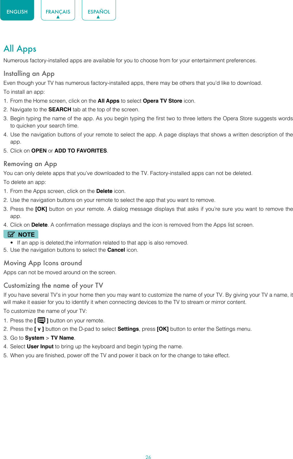 26ENGLISH FRANÇAIS ESPAÑOLAll AppsNumerous factory-installed apps are available for you to choose from for your entertainment preferences.Installing an AppEven though your TV has numerous factory-installed apps, there may be others that you’d like to download.To install an app:1.  From the Home screen, click on the All Apps to select Opera TV Store icon.2.  Navigate to the SEARCH tab at the top of the screen.3.  Begin typing the name of the app. As you begin typing the first two to three letters the Opera Store suggests words to quicken your search time.4.  Use the navigation buttons of your remote to select the app. A page displays that shows a written description of the app.5.  Click on OPEN or ADD TO FAVORITES.Removing an AppYou can only delete apps that you’ve downloaded to the TV. Factory-installed apps can not be deleted.To delete an app:1.  From the Apps screen, click on the Delete icon.2.  Use the navigation buttons on your remote to select the app that you want to remove. 3.  Press the [OK] button on your remote. A dialog message displays that asks if you’re sure you want to remove the app.4.  Click on Delete. A confirmation message displays and the icon is removed from the Apps list screen.NOTE• If an app is deleted,the information related to that app is also removed.5.  Use the navigation buttons to select the Cancel icon.Moving App Icons aroundApps can not be moved around on the screen.Customizing the name of your TVIf you have several TV’s in your home then you may want to customize the name of your TV. By giving your TV a name, it will make it easier for you to identify it when connecting devices to the TV to stream or mirror content.To customize the name of your TV: 1.  Press the [   ] button on your remote.2.  Press the [ v ] button on the D-pad to select Settings, press [OK] button to enter the Settings menu.3.  Go to System &gt; TV Name.4.  Select User Input to bring up the keyboard and begin typing the name.5.  When you are finished, power off the TV and power it back on for the change to take effect.