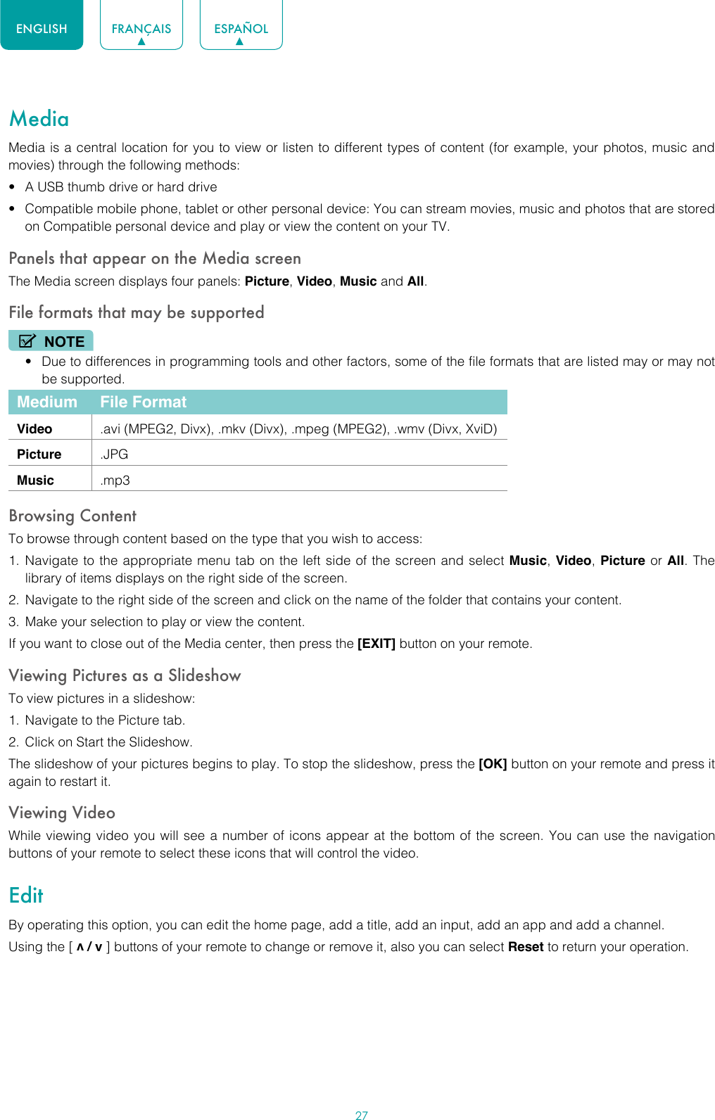 27ENGLISH FRANÇAIS ESPAÑOLMediaMedia is a central location for you to view or listen to different types of content (for example, your photos, music and movies) through the following methods:• A USB thumb drive or hard drive• Compatible mobile phone, tablet or other personal device: You can stream movies, music and photos that are stored on Compatible personal device and play or view the content on your TV.Panels that appear on the Media screenThe Media screen displays four panels: Picture, Video, Music and All.File formats that may be supportedNOTE• Due to differences in programming tools and other factors, some of the file formats that are listed may or may not be supported.Medium File FormatVideo .avi (MPEG2, Divx), .mkv (Divx), .mpeg (MPEG2), .wmv (Divx, XviD)Picture .JPGMusic .mp3Browsing ContentTo browse through content based on the type that you wish to access:1.  Navigate to the appropriate menu tab on the left side of the screen and select Music, Video, Picture or All. The library of items displays on the right side of the screen.2.  Navigate to the right side of the screen and click on the name of the folder that contains your content.3.  Make your selection to play or view the content.If you want to close out of the Media center, then press the [EXIT] button on your remote.Viewing Pictures as a SlideshowTo view pictures in a slideshow:1.  Navigate to the Picture tab.2.  Click on Start the Slideshow.The slideshow of your pictures begins to play. To stop the slideshow, press the [OK] button on your remote and press it again to restart it.Viewing VideoWhile viewing video you will see a number of icons appear at the bottom of the screen. You can use the navigation buttons of your remote to select these icons that will control the video.EditBy operating this option, you can edit the home page, add a title, add an input, add an app and add a channel. Using the [ v / v ] buttons of your remote to change or remove it, also you can select Reset to return your operation.