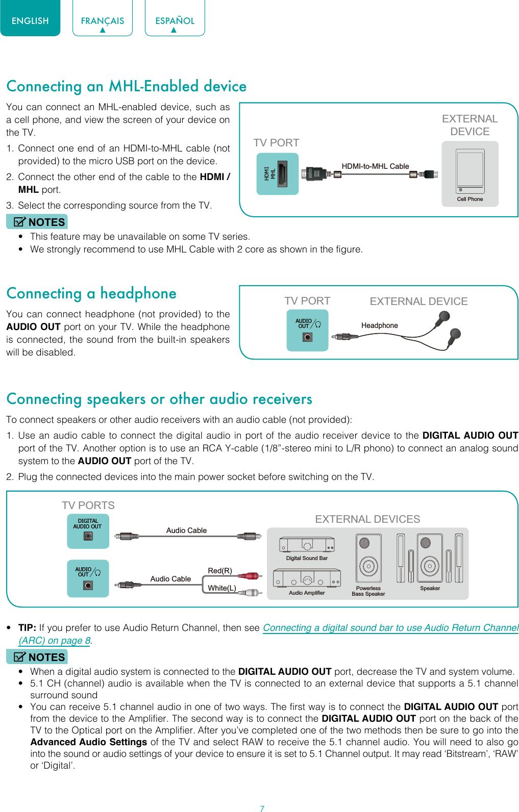 7ENGLISH FRANÇAIS ESPAÑOLConnecting an MHL-Enabled deviceYou can connect an MHL-enabled device, such as a cell phone, and view the screen of your device on the TV.1.  Connect one end of an HDMI-to-MHL cable (not provided) to the micro USB port on the device.2.  Connect the other end of the cable to the HDMI / MHL port.3.  Select the corresponding source from the TV. NOTES• This feature may be unavailable on some TV series.• We strongly recommend to use MHL Cable with 2 core as shown in the figure.Connecting a headphoneYou can connect headphone (not provided) to the AUDIO OUT port on your TV. While the headphone is connected, the sound from the built-in speakers will be disabled.Connecting speakers or other audio receiversTo connect speakers or other audio receivers with an audio cable (not provided):1.  Use an audio cable to connect the digital audio in port of the audio receiver device to the DIGITAL AUDIO OUT port of the TV. Another option is to use an RCA Y-cable (1/8”-stereo mini to L/R phono) to connect an analog sound system to the AUDIO OUT port of the TV.2.  Plug the connected devices into the main power socket before switching on the TV.• TIP: If you prefer to use Audio Return Channel, then see Connecting a digital sound bar to use Audio Return Channel (ARC) on page 8.NOTES• When a digital audio system is connected to the DIGITAL AUDIO OUT port, decrease the TV and system volume. • 5.1 CH (channel) audio is available when the TV is connected to an external device that supports a 5.1 channel surround sound • You can receive 5.1 channel audio in one of two ways. The first way is to connect the DIGITAL AUDIO OUT port from the device to the Amplifier. The second way is to connect the DIGITAL AUDIO OUT port on the back of the TV to the Optical port on the Amplifier. After you’ve completed one of the two methods then be sure to go into the Advanced Audio Settings of the TV and select RAW to receive the 5.1 channel audio. You will need to also go into the sound or audio settings of your device to ensure it is set to 5.1 Channel output. It may read ‘Bitstream’, ‘RAW’ or ‘Digital’.HDMIMHLEXTERNALDEVICECell PhoneTV PORTHDMI-to-MHL Cable TV PORT EXTERNAL DEVICEHeadphone AUDIOOUTEXTERNAL DEVICESPowerless Bass SpeakerSpeakerDigital Sound BarAudio AmplifierDIGITALAUDIO OUTTV PORTSAudio Cable White(L)Red(R)Audio Cable AUDIOOUT