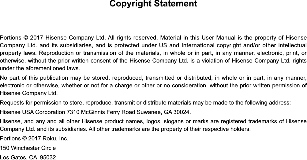 Copyright StatementPortions © 2017 Hisense Company Ltd. All rights reserved. Material in this User Manual is the property of Hisense Company Ltd. and its subsidiaries, and is protected under US and International copyright and/or other intellectual property laws. Reproduction or transmission of the materials, in whole or in part, in any manner, electronic, print, or otherwise, without the prior written consent of the Hisense Company Ltd. is a violation of Hisense Company Ltd. rights under the aforementioned laws.No part of this publication may be stored, reproduced, transmitted or distributed, in whole or in part, in any manner, electronic or otherwise, whether or not for a charge or other or no consideration, without the prior written permission of Hisense Company Ltd.Requests for permission to store, reproduce, transmit or distribute materials may be made to the following address:Hisense USA Corporation 7310 McGinnis Ferry Road Suwanee, GA 30024.Hisense, and any and all other Hisense product names, logos, slogans or marks are registered trademarks of Hisense Company Ltd. and its subsidiaries. All other trademarks are the property of their respective holders.Portions © 2017 Roku, Inc.150 Winchester CircleLos Gatos, CA  95032