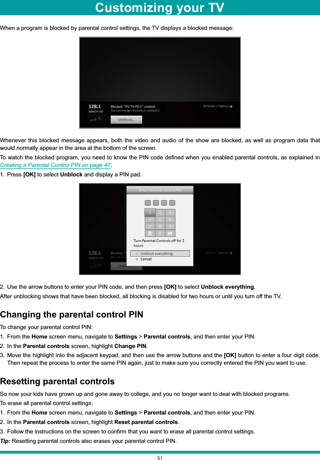 51When a program is blocked by parental control settings, the TV displays a blocked message:Whenever this blocked message appears, both the video and audio of the show are blocked, as well as program data that would normally appear in the area at the bottom of the screen.To watch the blocked program, you need to know the PIN code defined when you enabled parental controls, as explained in Creating a Parental Control PIN on page 47.1. Press [OK] to select Unblock and display a PIN pad.2. Use the arrow buttons to enter your PIN code, and then press [OK] to select Unblock everything.After unblocking shows that have been blocked, all blocking is disabled for two hours or until you turn off the TV.Changing the parental control PINTo change your parental control PIN:1. From the Home screen menu, navigate to Settings &gt; Parental controls, and then enter your PIN.2. In the Parental controls screen, highlight Change PIN.3. Move the highlight into the adjacent keypad, and then use the arrow buttons and the [OK] button to enter a four digit code. Then repeat the process to enter the same PIN again, just to make sure you correctly entered the PIN you want to use.Resetting parental controlsSo now your kids have grown up and gone away to college, and you no longer want to deal with blocked programs.To erase all parental control settings:1. From the Home screen menu, navigate to Settings &gt; Parental controls, and then enter your PIN.2. In the Parental controls screen, highlight Reset parental controls.3. Follow the instructions on the screen to confirm that you want to erase all parental control settings.Tip: Resetting parental controls also erases your parental control PIN.Customizing your TV