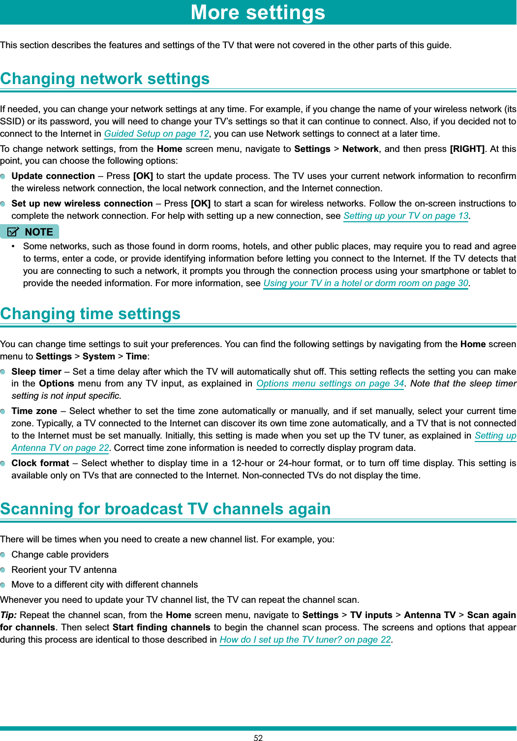 52This section describes the features and settings of the TV that were not covered in the other parts of this guide.Changing network settingsIf needed, you can change your network settings at any time. For example, if you change the name of your wireless network (its SSID) or its password, you will need to change your TV’s settings so that it can continue to connect. Also, if you decided not to connect to the Internet in Guided Setup on page 12, you can use Network settings to connect at a later time.To change network settings, from the Home screen menu, navigate to Settings &gt; Network, and then press [RIGHT]. At this point, you can choose the following options:Update connection – Press [OK] to start the update process. The TV uses your current network information to reconfirm the wireless network connection, the local network connection, and the Internet connection.Set up new wireless connection – Press [OK] to start a scan for wireless networks. Follow the on-screen instructions to complete the network connection. For help with setting up a new connection, see Setting up your TV on page 13.NOTE Some networks, such as those found in dorm rooms, hotels, and other public places, may require you to read and agree to terms, enter a code, or provide identifying information before letting you connect to the Internet. If the TV detects that you are connecting to such a network, it prompts you through the connection process using your smartphone or tablet to provide the needed information. For more information, see Using your TV in a hotel or dorm room on page 30.Changing time settingsYou can change time settings to suit your preferences. You can find the following settings by navigating from the Home screen menu to Settings &gt; System &gt; Time:Sleep timer – Set a time delay after which the TV will automatically shut off. This setting reflects the setting you can make in the Options menu from any TV input, as explained in Options menu settings on page 34.Note that the sleep timer setting is not input specific.Time zone – Select whether to set the time zone automatically or manually, and if set manually, select your current time zone. Typically, a TV connected to the Internet can discover its own time zone automatically, and a TV that is not connected to the Internet must be set manually. Initially, this setting is made when you set up the TV tuner, as explained in Setting up Antenna TV on page 22. Correct time zone information is needed to correctly display program data.Clock format – Select whether to display time in a 12-hour or 24-hour format, or to turn off time display. This setting is available only on TVs that are connected to the Internet. Non-connected TVs do not display the time.Scanning for broadcast TV channels againThere will be times when you need to create a new channel list. For example, you:Change cable providersReorient your TV antennaMove to a different city with different channelsWhenever you need to update your TV channel list, the TV can repeat the channel scan.Tip: Repeat the channel scan, from the Home screen menu, navigate to Settings &gt; TV inputs &gt; Antenna TV &gt; Scan again for channels. Then select Start finding channels to begin the channel scan process. The screens and options that appear during this process are identical to those described in How do I set up the TV tuner? on page 22.More settings