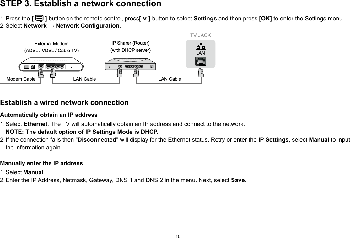 10STEP 3. Establish a network connection1. Press the [  ] button on the remote control, press[ ˅ ] button to select Settings and then press [OK] to enter the Settings menu.2. Select  Network → Network Configuration. TV JACKModem Cable LAN CableLAN CableExternal Modem(ADSL / VDSL / Cable TV) IP Sharer (Router)(with DHCP server) LANEstablish a wired network connectionAutomatically obtain an IP address1. Select  Ethernet. The TV will automatically obtain an IP address and connect to the network.  NOTE: The default option of IP Settings Mode is DHCP. 2. If the connection fails then &quot;Disconnected&quot; will display for the Ethernet status. Retry or enter the IP Settings, select Manual to input the information again.Manually enter the IP address1. Select Manual.2. Enter the IP Address, Netmask, Gateway, DNS 1 and DNS 2 in the menu. Next, select Save.