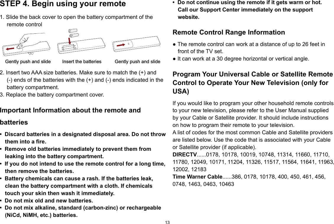 13• Donotcontinueusingtheremoteifitgetswarmorhot.Call our Support Center immediately on the support website.Remote Control Range Information● The remote control can work at a distance of up to 26 feet in front of the TV set.● It can work at a 30 degree horizontal or vertical angle.Program Your Universal Cable or Satellite Remote Control to Operate Your New Television (only for USA)If you would like to program your other household remote controls to your new television, please refer to the User Manual supplied by your Cable or Satellite provider. It should include instructions on how to program their remote to your television.A list of codes for the most common Cable and Satellite providers are listed below. Use the code that is associated with your Cable or Satellite provider (if applicable).DIRECTV......0178, 10178, 10019, 10748, 11314, 11660, 11710, 11780, 12049, 10171, 11204, 11326, 11517, 11564, 11641, 11963, 12002, 12183Time Warner Cable......386, 0178, 10178, 400, 450, 461, 456, 0748, 1463, 0463, 10463STEP 4. Begin using your remote1. Slide the back cover to open the battery compartment of the remote controlInsert the batteriesGently push and slide Gently push and slide2. Insert two AAA size batteries. Make sure to match the (+) and (-) ends of the batteries with the (+) and (-) ends indicated in the battery compartment.3. Replace the battery compartment cover.Important Information about the remote and batteries• Discardbatteriesinadesignateddisposalarea.Donotthrowthem into a fire.• Removeoldbatteriesimmediatelytopreventthemfromleaking into the battery compartment.• Ifyoudonotintendtousetheremotecontrolforalongtime,then remove the batteries. • Batterychemicalscancausearash.Ifthebatteriesleak,clean the battery compartment with a cloth. If chemicals touch your skin then wash it immediately.• Donotmixoldandnewbatteries.• Donotmixalkaline,standard(carbon-zinc)orrechargeable(NiCd,NiMH,etc.)batteries.