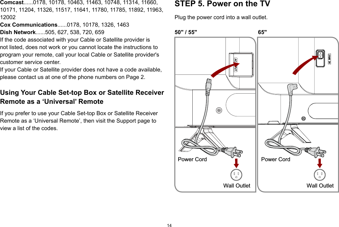 14Comcast......0178, 10178, 10463, 11463, 10748, 11314, 11660, 10171, 11204, 11326, 11517, 11641, 11780, 11785, 11892, 11963, 12002CoxCommunications......0178, 10178, 1326, 1463Dish Network......505, 627, 538, 720, 659If the code associated with your Cable or Satellite provider is not listed, does not work or you cannot locate the instructions to program your remote, call your local Cable or Satellite provider&apos;s customer service center.If your Cable or Satellite provider does not have a code available, please contact us at one of the phone numbers on Page 2.UsingYourCableSet-topBoxorSatelliteReceiverRemote as a ‘Universal’ RemoteIf you prefer to use your Cable Set-top Box or Satellite Receiver Remote as a ‘Universal Remote’, then visit the Support page to view a list of the codes.STEP 5. Power on the TVPlug the power cord into a wall outlet.50&quot; / 55&quot;  65&quot;Power CordWall OutletPower CordWall Outlet