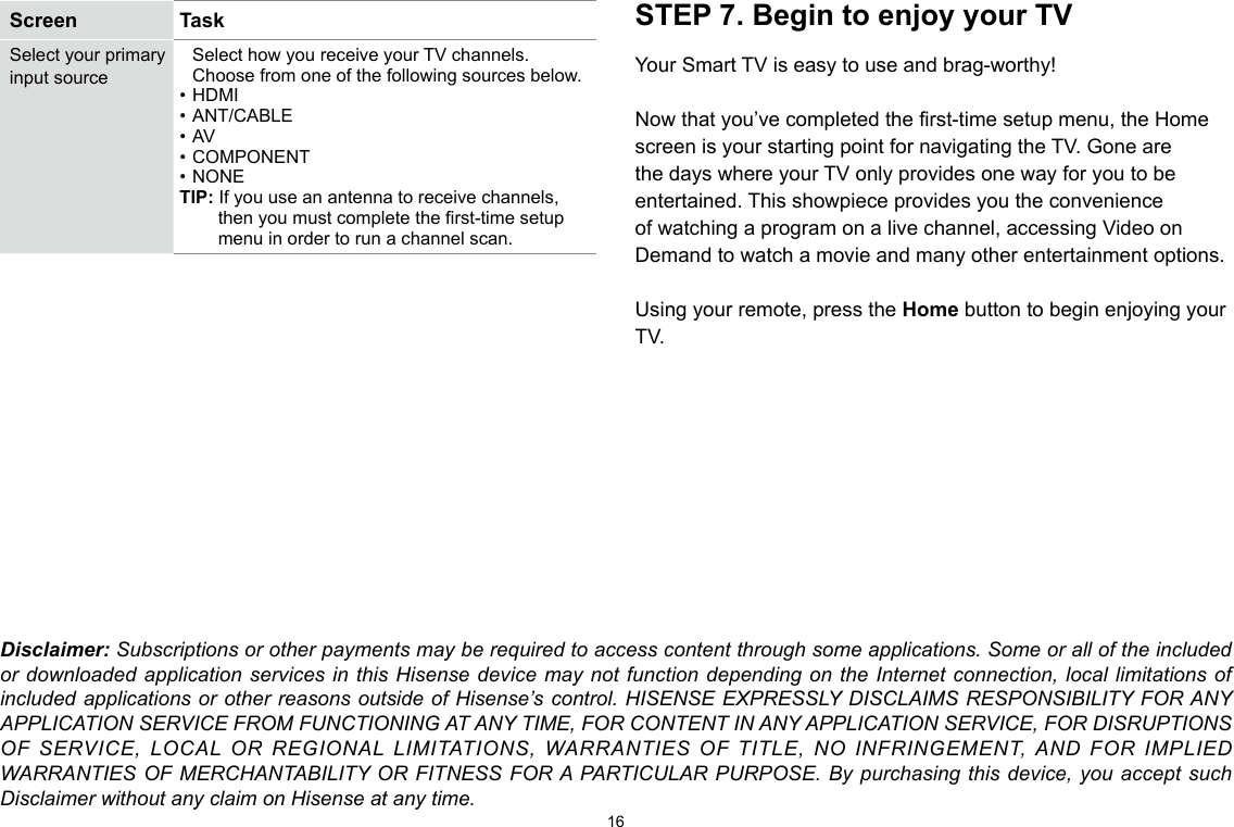 16Screen  TaskSelect your primary input sourceSelect how you receive your TV channels. Choose from one of the following sources below.• HDMI• ANT/CABLE• AV• COMPONENT• NONETIP: If you use an antenna to receive channels, then you must complete the rst-time setup menu in order to run a channel scan.STEP 7. Begin to enjoy your TVYour Smart TV is easy to use and brag-worthy!Now that you’ve completed the first-time setup menu, the Home screen is your starting point for navigating the TV. Gone are the days where your TV only provides one way for you to be entertained. This showpiece provides you the convenience of watching a program on a live channel, accessing Video on Demand to watch a movie and many other entertainment options.Using your remote, press the Home button to begin enjoying your TV.Disclaimer: Subscriptions or other payments may be required to access content through some applications. Some or all of the included or downloaded application services in this Hisense device may not function depending on the Internet connection, local limitations of included applications or other reasons outside of Hisense’s control. HISENSE EXPRESSLY DISCLAIMS RESPONSIBILITY FOR ANY APPLICATION SERVICE FROM FUNCTIONING AT ANY TIME, FOR CONTENT IN ANY APPLICATION SERVICE, FOR DISRUPTIONS OF SERVICE, LOCAL OR REGIONAL LIMITATIONS, WARRANTIES OF TITLE, NO INFRINGEMENT, AND FOR IMPLIED WARRANTIES OF MERCHANTABILITY OR FITNESS FOR A PARTICULAR PURPOSE. By purchasing this device, you accept such Disclaimer without any claim on Hisense at any time.