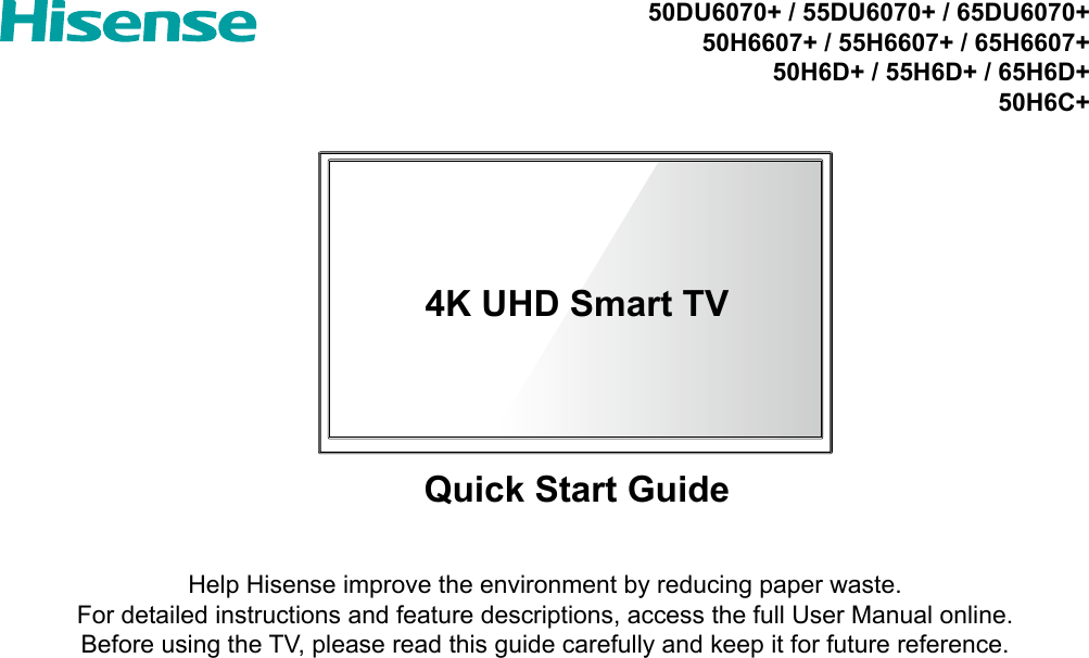 4K UHD Smart TVQuick Start GuideHelp Hisense improve the environment by reducing paper waste.  For detailed instructions and feature descriptions, access the full User Manual online.Before using the TV, please read this guide carefully and keep it for future reference.50DU6070+ / 55DU6070+ / 65DU6070+50H6607+ / 55H6607+ / 65H6607+50H6D+ / 55H6D+ / 65H6D+50H6C+