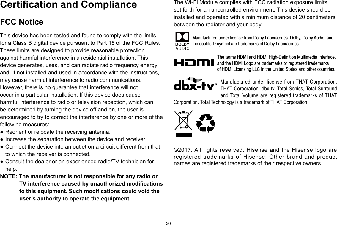 20©2016. All rights reserved. Hisense and the Hisense logo are registeredtrademarks of Hisense. Other brand and product names are registeredtrademarks of their respective owners.Manufactured under license from THAT Corporation. THAT Corporation, dbx-tv, Total Sonics, Total Surround and Total Volume are registered trademarks of THAT Corporation. Total Technology is a trademark of THAT Corporation.Certification and ComplianceFCC NoticeThis device has been tested and found to comply with the limits for a Class B digital device pursuant to Part 15 of the FCC Rules. These limits are designed to provide reasonable protection against harmful interference in a residential installation. This device generates, uses, and can radiate radio frequency energy and, if not installed and used in accordance with the instructions, may cause harmful interference to radio communications.However, there is no guarantee that interference will not occur in a particular installation. If this device does cause harmful interference to radio or television reception, which can be determined by turning the device off and on, the user is encouraged to try to correct the interference by one or more of the following measures: ● Reorient or relocate the receiving antenna. ● Increase the separation between the device and receiver.● Connect the device into an outlet on a circuit different from that to which the receiver is connected. ● Consult the dealer or an experienced radio/TV technician for help.NOTE: The manufacturer is not responsible for any radio or TVinterferencecausedbyunauthorizedmodificationsto this equipment. Such modifications could void the user’s authority to operate the equipment.The Wi-Fi Module complies with FCC radiation exposure limits set forth for an uncontrolled environment. This device should be installed and operated with a minimum distance of 20 centimeters between the radiator and your body.Manufactured under license from Dolby Laboratories. Dolby, Dolby Audio, andthe double-D symbol are trademarks of Dolby Laboratories.The terms HDMI and HDMI High-Definition Multimedia Interface, and the HDMI Logo are trademarks or registered trademarks of HDMI Licensing LLC in the United States and other countries.©2017. All rights reserved. Hisense and the Hisense logo are registered trademarks of Hisense. Other brand and product names are registered trademarks of their respective owners.