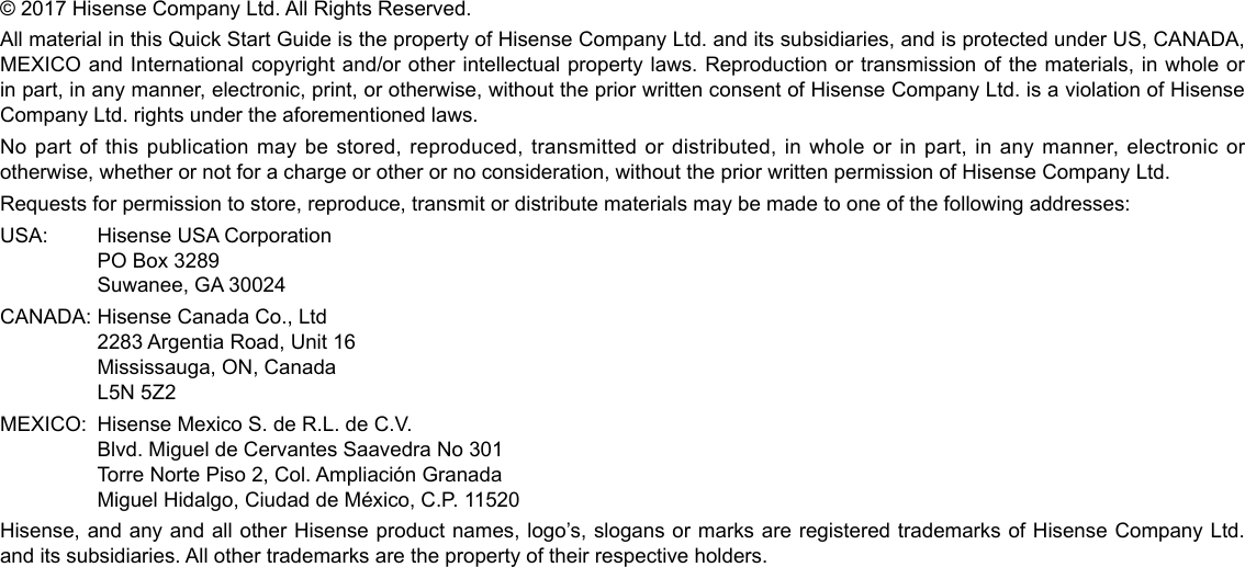 © 2017 Hisense Company Ltd. All Rights Reserved.All material in this Quick Start Guide is the property of Hisense Company Ltd. and its subsidiaries, and is protected under US, CANADA, MEXICO and International copyright and/or other intellectual property laws. Reproduction or transmission of the materials, in whole or in part, in any manner, electronic, print, or otherwise, without the prior written consent of Hisense Company Ltd. is a violation of Hisense Company Ltd. rights under the aforementioned laws.No part of this publication may be stored, reproduced, transmitted or distributed, in whole or in part, in any manner, electronic or otherwise, whether or not for a charge or other or no consideration, without the prior written permission of Hisense Company Ltd.Requests for permission to store, reproduce, transmit or distribute materials may be made to one of the following addresses:USA: Hisense USA Corporation  PO Box 3289  Suwanee, GA 30024CANADA: Hisense Canada Co., Ltd  2283 Argentia Road, Unit 16  Mississauga, ON, Canada  L5N 5Z2MEXICO:  Hisense Mexico S. de R.L. de C.V.  Blvd. Miguel de Cervantes Saavedra No 301  Torre Norte Piso 2, Col. Ampliación Granada   Miguel Hidalgo, Ciudad de México, C.P. 11520Hisense, and any and all other Hisense product names, logo’s, slogans or marks are registered trademarks of Hisense Company Ltd. and its subsidiaries. All other trademarks are the property of their respective holders.