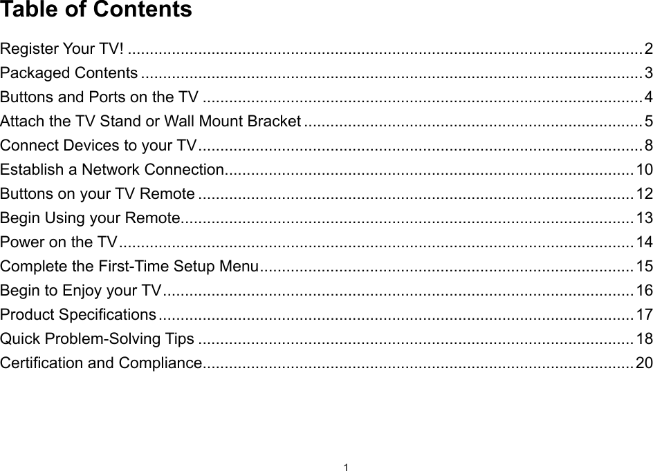 1Table of ContentsRegister Your TV! .....................................................................................................................2Packaged Contents ..................................................................................................................3Buttons and Ports on the TV ....................................................................................................4Attach the TV Stand or Wall Mount Bracket ............................................................................. 5Connect Devices to your TV ..................................................................................................... 8Establish a Network Connection.............................................................................................10Buttons on your TV Remote ...................................................................................................12Begin Using your Remote.......................................................................................................13Power on the TV ..................................................................................................................... 14Complete the First-Time Setup Menu .....................................................................................15Begin to Enjoy your TV ........................................................................................................... 16Product Specications ............................................................................................................ 17Quick Problem-Solving Tips ...................................................................................................18Certication and Compliance..................................................................................................20