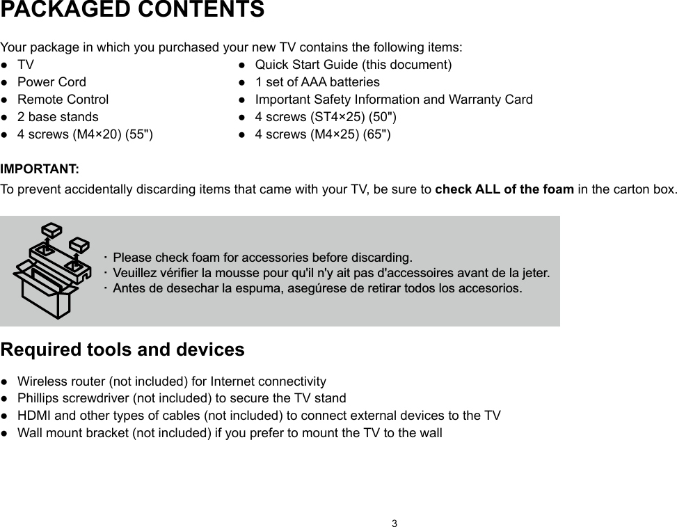 3PACKAGED CONTENTSYour package in which you purchased your new TV contains the following items:●  TV  ●  Quick Start Guide (this document)●  Power Cord  ●  1 set of AAA batteries●  Remote Control  ●  Important Safety Information and Warranty Card●  2 base stands  ●  4 screws (ST4×25) (50&quot;)●  4 screws (M4×20) (55&quot;)  ●  4 screws (M4×25) (65&quot;)IMPORTANT:To prevent accidentally discarding items that came with your TV, be sure to check ALL of the foam in the carton box.· Please check foam for accessories before discarding.· Veuillez vérifier la mousse pour qu&apos;il n&apos;y ait pas d&apos;accessoires avant de la jeter.· Antes de desechar la espuma, asegúrese de retirar todos los accesorios. Required tools and devices●  Wireless router (not included) for Internet connectivity●  Phillips screwdriver (not included) to secure the TV stand●  HDMI and other types of cables (not included) to connect external devices to the TV●  Wall mount bracket (not included) if you prefer to mount the TV to the wall