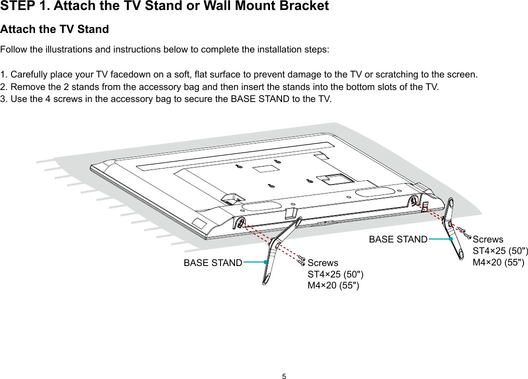 5STEP 1. Attach the TV Stand or Wall Mount BracketAttach the TV StandFollow the illustrations and instructions below to complete the installation steps:1. Carefully place your TV facedown on a soft, flat surface to prevent damage to the TV or scratching to the screen.2. Remove the 2 stands from the accessory bag and then insert the stands into the bottom slots of the TV.3. Use the 4 screws in the accessory bag to secure the BASE STAND to the TV.  ScrewsST4×25 (50&quot;)M4×20 (55&quot;)BASE STANDScrewsST4×25 (50&quot;)M4×20 (55&quot;)BASE STAND