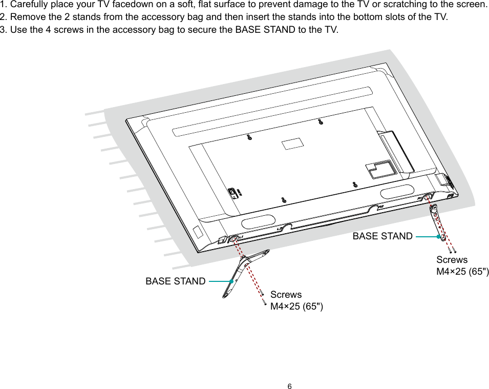 61. Carefully place your TV facedown on a soft, flat surface to prevent damage to the TV or scratching to the screen.2. Remove the 2 stands from the accessory bag and then insert the stands into the bottom slots of the TV.3. Use the 4 screws in the accessory bag to secure the BASE STAND to the TV. BASE STANDBASE STANDScrewsM4×25 (65&quot;)ScrewsM4×25 (65&quot;)