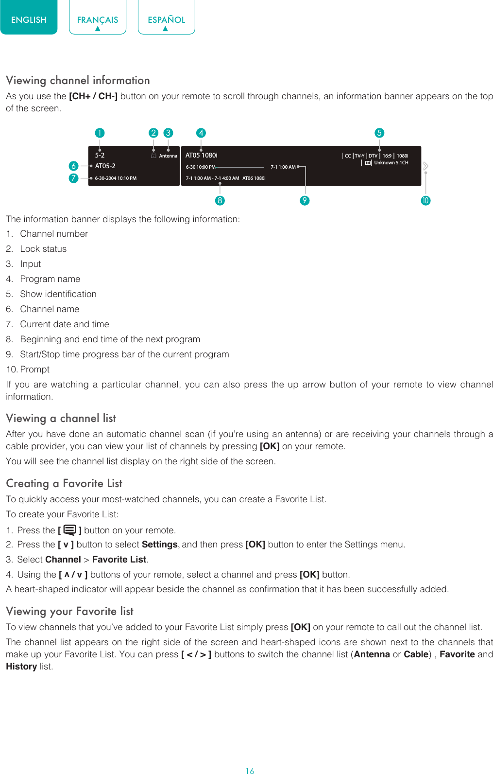 16ENGLISH FRANÇAIS ESPAÑOLViewing channel informationAs you use the [CH+ / CH-] button on your remote to scroll through channels, an information banner appears on the top of the screen.The information banner displays the following information:1.  Channel number2.  Lock status3.  Input4.  Program name5.  Show identification6.  Channel name7.  Current date and time8.  Beginning and end time of the next program9.  Start/Stop time progress bar of the current program10. PromptIf you are watching a particular channel, you can also press the up arrow button of your remote to view channel information.Viewing a channel listAfter you have done an automatic channel scan (if you’re using an antenna) or are receiving your channels through a cable provider, you can view your list of channels by pressing [OK] on your remote.You will see the channel list display on the right side of the screen.Creating a Favorite ListTo quickly access your most-watched channels, you can create a Favorite List.To create your Favorite List:1.  Press the [   ] button on your remote.2.  Press the [ v ] button to select Settings, and then press [OK] button to enter the Settings menu.3.  Select Channel &gt; Favorite List.4.  Using the [ v / v ] buttons of your remote, select a channel and press [OK] button.A heart-shaped indicator will appear beside the channel as confirmation that it has been successfully added.Viewing your Favorite listTo view channels that you’ve added to your Favorite List simply press [OK] on your remote to call out the channel list.The channel list appears on the right side of the screen and heart-shaped icons are shown next to the channels that make up your Favorite List. You can press [ &lt; / &gt; ] buttons to switch the channel list (Antenna or Cable) , Favorite and History list.6-30-2004 10:10 PMAntenna │ CC │TV-Y │DTV │ 16:9 │ 1080i│      │ Unknown 5.1CH7-1 1:00 AM - 7-1 4:00 AM   AT06 1080iAT05 1080i6-30 10:00 PM                                                    7-1 1:00 AM1672 3 4 58 9AT05-25-210