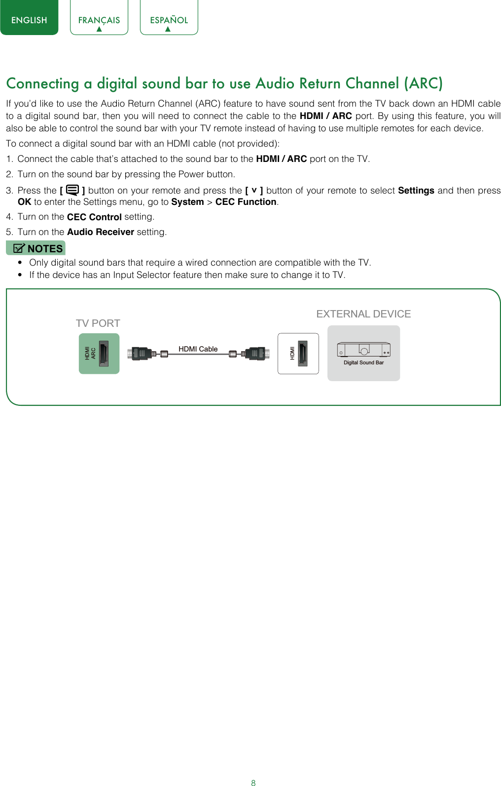 8ENGLISH FRANÇAIS ESPAÑOLConnecting a digital sound bar to use Audio Return Channel (ARC)If you’d like to use the Audio Return Channel (ARC) feature to have sound sent from the TV back down an HDMI cable to a digital sound bar, then you will need to connect the cable to the HDMI / ARC port. By using this feature, you will also be able to control the sound bar with your TV remote instead of having to use multiple remotes for each device. To connect a digital sound bar with an HDMI cable (not provided):1.  Connect the cable that’s attached to the sound bar to the HDMI / ARC port on the TV.2.  Turn on the sound bar by pressing the Power button.3.  Press the [   ] button on your remote and press the [ ˅ ] button of your remote to select Settings and then press OK to enter the Settings menu, go to System &gt; CEC Function.4.  Turn on the CEC Control setting.5.  Turn on the Audio Receiver setting.NOTES• Only digital sound bars that require a wired connection are compatible with the TV.• If the device has an Input Selector feature then make sure to change it to TV.HDMIARCHDMIEXTERNAL DEVICETV PORTHDMI Cable Digital Sound Bar