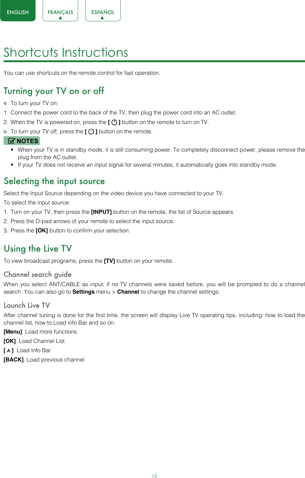 15ENGLISH FRANÇAIS ESPAÑOLShortcuts Instructions You can use shortcuts on the remote control for fast operation. Turning your TV on or off  To turn your TV on:1.  Connect the power cord to the back of the TV, then plug the power cord into an AC outlet.2.  When the TV is powered on, press the [   ] button on the remote to turn on TV.  To turn your TV off, press the [   ] button on the remote.NOTES• When your TV is in standby mode, it is still consuming power. To completely disconnect power, please remove the  plug from the AC outlet.• If your TV does not receive an input signal for several minutes, it automatically goes into standby mode.Selecting the input sourceSelect the Input Source depending on the video device you have connected to your TV.To select the input source:1.  Turn on your TV, then press the [INPUT] button on the remote, the list of Source appears.2.  Press the D-pad arrows of your remote to select the input source. 3.  Press the [OK] button to confirm your selection.Using the Live TVTo view broadcast programs, press the [TV] button on your remote.Channel search guideWhen you select ANT/CABLE as input, if no TV channels were saved before, you will be prompted to do a channel search. You can also go to Settings menu &gt; Channel to change the channel settings.Launch Live TVAfter channel tuning is done for the first time, the screen will display Live TV operating tips, including: how to load the channel list, how to Load info Bar and so on. [Menu]  Load more functions[OK]  Load Channel List[ v ]  Load Info Bar[BACK]  Load previous channel