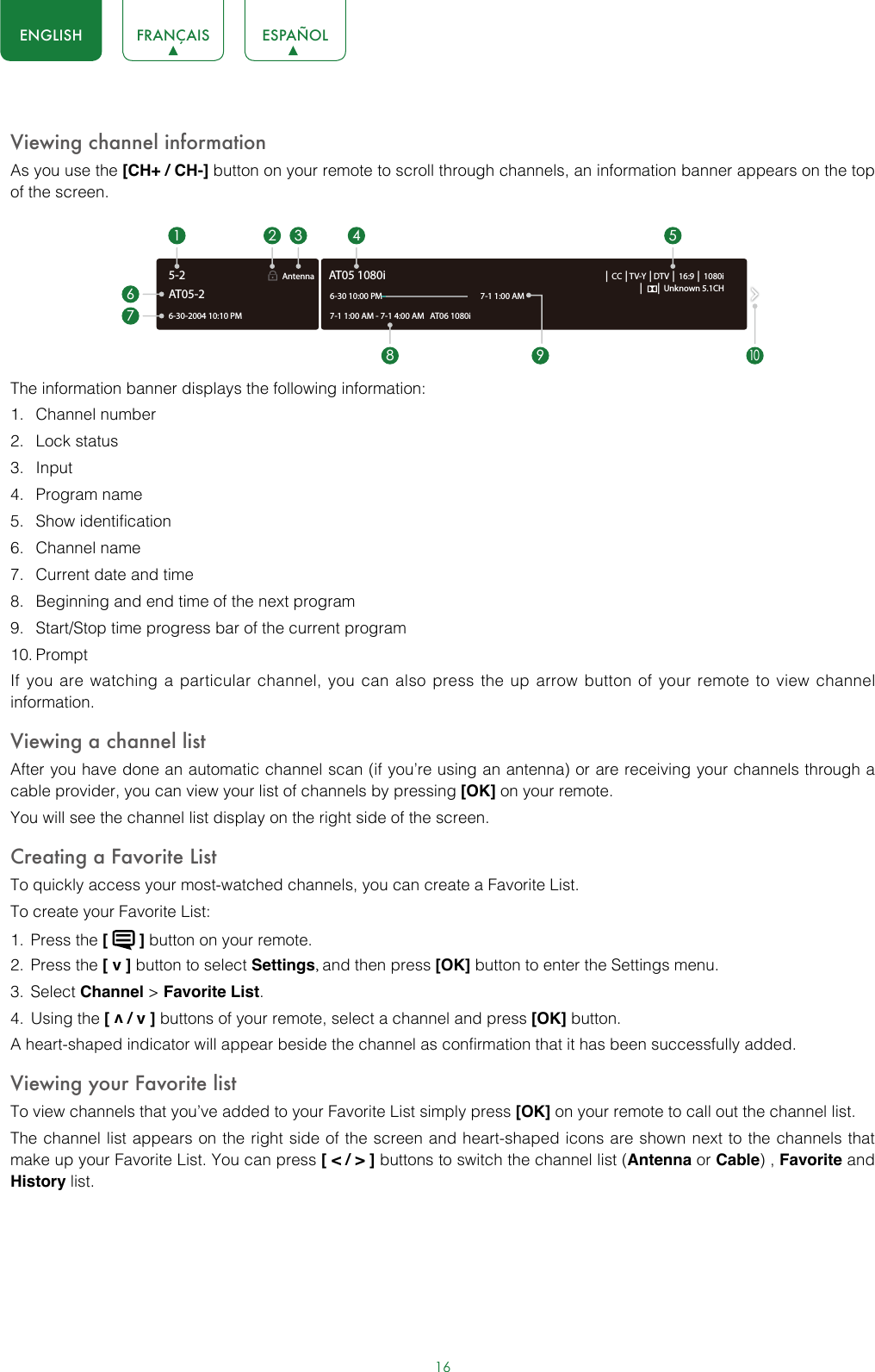 16ENGLISH FRANÇAIS ESPAÑOLViewing channel informationAs you use the [CH+ / CH-] button on your remote to scroll through channels, an information banner appears on the top of the screen.The information banner displays the following information:1.  Channel number2.  Lock status3.  Input4.  Program name5.  Show identification6.  Channel name7.  Current date and time8.  Beginning and end time of the next program9.  Start/Stop time progress bar of the current program10. PromptIf you are watching a particular channel, you can also press the up arrow button of your remote to view channel information.Viewing a channel listAfter you have done an automatic channel scan (if you’re using an antenna) or are receiving your channels through a cable provider, you can view your list of channels by pressing [OK] on your remote.You will see the channel list display on the right side of the screen.Creating a Favorite ListTo quickly access your most-watched channels, you can create a Favorite List.To create your Favorite List:1.  Press the [   ] button on your remote.2.  Press the [ v ] button to select Settings, and then press [OK] button to enter the Settings menu.3.  Select Channel &gt; Favorite List.4.  Using the [ v / v ] buttons of your remote, select a channel and press [OK] button.A heart-shaped indicator will appear beside the channel as confirmation that it has been successfully added.Viewing your Favorite listTo view channels that you’ve added to your Favorite List simply press [OK] on your remote to call out the channel list.The channel list appears on the right side of the screen and heart-shaped icons are shown next to the channels that make up your Favorite List. You can press [ &lt; / &gt; ] buttons to switch the channel list (Antenna or Cable) , Favorite and History list.6-30-2004 10:10 PMAntenna │ CC │TV-Y │DTV │ 16:9 │ 1080i│      │ Unknown 5.1CH7-1 1:00 AM - 7-1 4:00 AM   AT06 1080iAT05 1080i6-30 10:00 PM                                                    7-1 1:00 AM1672 3 4 58 9AT05-25-210